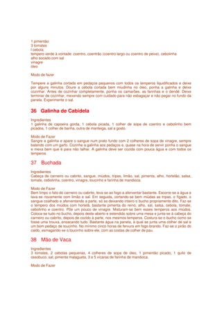 1 pimentão
3 tomates
l cebola
tempero verde à vontade: coentro, coentrão (coentro largo ou coentro de peixe), cebolinha
alho socado com sal
vinagre
óleo

Modo de fazer

Tempere a galinha cortada em pedaços pequenos com todos os temperos liquidificados e deixe
por alguns minutos. Doure a cebola cortada bem miudinha no óleo, ponha a galinha e deixe
cozinhar. Antes de cozinhar completamente, ponha os camarões, as farinhas e o dendê. Deixe
terminar de cozinhar, mexendo sempre com cuidado para não esbagaçar e não pegar no fundo da
panela. Experimente o sal.


36 Galinha de Cabidela
Ingredientes
1 galinha de capoeira gorda, 1 cebola picada, 1 colher de sopa de coentro e cebolinho bem
picados, 1 colher de banha, outra de manteiga, sal a gosto.

Modo de Fazer
Sangre a galinha e apare o sangue num prato fundo com 2 colheres de sopa de vinagre, sempre
batendo com um garfo. Cozinhe a galinha aos pedaços e, quase na hora de servir ponha o sangue
e mexa bem que é para não talhar. A galinha deve ser cozida com pouca água e com todos os
temperos

37 Buchada
Ingredientes
Cabeça de carneiro ou cabrito, sangue, miúdos, tripas, limão, sal, pimenta, alho, hortelão, salsa,
tomate, cebolinha, coentro, vinagre, toucinho e farinha de mandioca.

Modo de Fazer
Bem limpo o fato do carneiro ou cabrito, leva-se ao fogo a aferventar bastante. Escorre-se a água e
lava-se novamente com limão e sal. Em seguida, cortando-se bem miúdas as tripas, o fígado, o
sangue coalhado e aferventando a parte, só se deixando inteiro o bucho propriamente dito. Faz-se
o tempero dos miúdos com hortelã, bastante pimenta do reino, alho, sal, salsa, cebola, tomate,
cebolinho e coentro. Põe um pouco de vinagre. Misturam-se bem esses temperos aos miúdos.
Coloca-se tudo no bucho, depois deste aberto e estendido sobre uma mesa e junta-se à cabeça do
carneiro ou cabrito, depois de cozido à parte, nos mesmos temperos. Costura-se o bucho como se
fosse uma trouxa, ensacando tudo. Bastante água na panela, à qual se junta uma colher de sal e
um bom pedaço de toucinho. No mínimo cinco horas de fervura em fogo brando. Faz-se o pirão do
caldo, esmagando-se o toucinho sobre ele, com as costas de colher de pau.

38 Mão de Vaca
Ingredientes
3 tomates, 2 cebolas pequenas, 4 colheres de sopa de óleo, 1 pimentão picado, 1 quilo de
ossobuco, sal, pimenta malagueta, 3 a 5 xícaras de farinha de mandioca.

Modo de Fazer
 