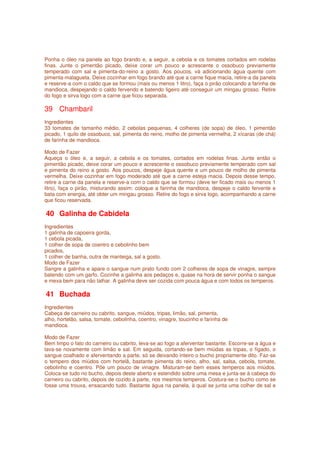 Ponha o óleo na panela ao fogo brando e, a seguir, a cebola e os tomates cortados em rodelas
finas. Junte o pimentão picado, deixe corar um pouco e acrescente o ossobuco previamente
temperado com sal e pimenta-do-reino a gosto. Aos poucos, vá adicionando água quente com
pimenta-malagueta. Deixe cozinhar em fogo brando até que a carne fique macia, retire-a da panela
e reserve-a com o caldo que se formou (mais ou menos 1 litro), faça o pirão colocando a farinha de
mandioca, despejando o caldo fervendo e batendo ligeiro até conseguir um mingau grosso. Retire
do fogo e sirva logo com a carne que ficou separada.

39 Chambaril
Ingredientes
33 tomates de tamanho médio, 2 cebolas pequenas, 4 colheres (de sopa) de óleo, 1 pimentão
picado, 1 quilo de ossobuco, sal, pimenta do reino, molho de pimenta vermelha, 2 xícaras (de chá)
de farinha de mandioca.

Modo de Fazer
Aqueça o óleo e, a seguir, a cebola e os tomates, cortados em rodelas finas. Junte então o
pimentão picado, deixe corar um pouco e acrescente o ossobuco previamente temperado com sal
e pimenta do reino a gosto. Aos poucos, despeje água quente e um pouco de molho de pimenta
vermelha. Deixe cozinhar em fogo moderado até que a carne esteja macia. Depois desse tempo,
retire a carne da panela e reserve-a com o caldo que se formou (deve ter ficado mais ou menos 1
litro), faça o pirão, misturando assim: coloque a farinha de mandioca, despeje o caldo fervente e
bata com energia, até obter um mingau grosso. Retire do fogo e sirva logo, acompanhando a carne
que ficou reservada.

40 Galinha de Cabidela
Ingredientes
1 galinha de capoeira gorda,
1 cebola picada,
1 colher de sopa de coentro e cebolinho bem
picados,
1 colher de banha, outra de manteiga, sal a gosto.
Modo de Fazer
Sangre a galinha e apare o sangue num prato fundo com 2 colheres de sopa de vinagre, sempre
batendo com um garfo. Cozinhe a galinha aos pedaços e, quase na hora de servir ponha o sangue
e mexa bem para não talhar. A galinha deve ser cozida com pouca água e com todos os temperos.

41 Buchada
Ingredientes
Cabeça de carneiro ou cabrito, sangue, miúdos, tripas, limão, sal, pimenta,
alho, hortelão, salsa, tomate, cebolinha, coentro, vinagre, toucinho e farinha de
mandioca.

Modo de Fazer
Bem limpo o fato do carneiro ou cabrito, leva-se ao fogo a aferventar bastante. Escorre-se a água e
lava-se novamente com limão e sal. Em seguida, cortando-se bem miúdas as tripas, o fígado, o
sangue coalhado e aferventando a parte, só se deixando inteiro o bucho propriamente dito. Faz-se
o tempero dos miúdos com hortelã, bastante pimenta do reino, alho, sal, salsa, cebola, tomate,
cebolinho e coentro. Põe um pouco de vinagre. Misturam-se bem esses temperos aos miúdos.
Coloca-se tudo no bucho, depois deste aberto e estendido sobre uma mesa e junta-se à cabeça do
carneiro ou cabrito, depois de cozido à parte, nos mesmos temperos. Costura-se o bucho como se
fosse uma trouxa, ensacando tudo. Bastante água na panela, à qual se junta uma colher de sal e
 