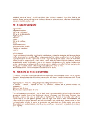 temperos verdes e secos. Cozinhe de um dia para o outro e deixe no fogo até a hora de ser
servido. Bote a banha toda, as folhas de louro. Quase na hora de tirar do fogo, quando os miúdos
estiverem cozidos, ponha o sal.

45 Feijoada Completa
Ingredientes:
1 kg de feijão preto;
500 gr de carne seca;
500 gr de lombo salgado;
1 pé de porco;
1 orelha;
1 paio;
500 gr de lingüiça;
Óleo;
1 cebola batidinha;
3 dentes de alho socado;
Farinha de mandioca;
Laranja.

Modo de Fazer
Ponha o feijão preto de molho em água fria, de véspera. Em vasilha separada, ponha as carnes de
molho, depois de bem lavadas. Mude a água duas ou três vezes, para tirar bem o sal. Cozinhe
feijão e carnes em panelas separadas. Quando o feijão estiver quase cozido, junte tudo na mesma
panela. Faça um refogado com o óleo, cebola e alho. Junte algumas colheradas de feijão, amasse
e despeje na panela da feijoada. Prove o sal. Quando tudo estiver cozido, ponha o feijão numa
terrina e as carnes numa travessa. Sirva, numa molheira à parte, um molho frio, feito com pimenta-
malagueta amassada, salsa, cebolinhas picadas e bastante caldo de limão.
A feijoada é servida com farinha de mandioca e fatias de laranja.

46 Caldinho de Peixe ou Camarão
O caldinho é típico dos bares do Recife. O costume é beber o caldinho bem quente em um copinho
pequeno, acompanhado de um copinho de cachaça. Por isso é conhecido também como "Ele e
Ela".

1 posta pequena mais uma cabeça de peixe ou 250 gr de camarão inteiro
2 tomates, 1 cebola, 3 dentes de alho, 1/2 pimentão, coentro, sal e pimenta batidos no
liquidificador.
250ml de leite de coco
3 colheres de sopa de azeite de oliva

Cozinhe o peixe ou camarão em 1 litro de água, junto com os temperos, até que o caldo se reduza
a quase a metade. Junte o leite de coco e o azeite e ferva por mais 5 minutos. Retire do fogo,
descarte a cabeça do peixe e bata tudo no liquidificador. Se usar o camarão bata tudo no
liquidificador e coe em peneira grossa. Volte ao fogo para ferver e sirva imediatamente em
canequinhas ou copinhos pequenos. O caldinho também pode ser de feijão. Neste caso é só bater
no liquidificador o feijão já pronto e temperado (de preferência um feijão cozido com carnes
defumadas) com bastante caldo, voltar à panela para ferver e servir com uma azeitona dentro de
cada copinho.
 