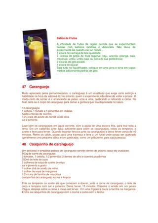 Batida de Frutas

                             A infinidade de frutas da região permite que se experimentem
                             batidas com sabores exóticos e deliciosos. Não deixe de
                             experimentá-las quando vier ao Recife.
                             1 xícara de cachaça de boa qualidade
                             2 xícaras de polpa de fruta regional (caju, acerola, pitanga, cajá,
                             maracujá, umbú, umbú-cajá, ou outra de sua preferência)
                             2 xícaras de gelo picado
                             1 xícara de açúcar
                             Bata tudo no liquidificador, coloque em uma jarra e sirva em copos
                             médios adicionando pedras de gelo.




47 Caranguejo
Muito apreciado pelos pernambucanos, o caranguejo é um crustáceo que exige certo esforço e
habilidade na hora de saboreá-lo. No entanto, quem o experimenta não deixa de voltar a provar. O
modo certo de comer é ir arrancando as patas, uma a uma, quebrando e retirando a carne. No
final, abre-se o corpo do caranguejo para comer a gordura que fica depositada no casco.

12 caranguejos
1 cebola, 1 tomate e 1 pimentão em rodelas
hastes inteiras de coentro
1/2 xícara de azeite de dendê ou de oliva
sal e pimenta

Lave bem os caranguejos em água corrente, com a ajuda de uma escova fina, para tirar toda a
lama. Em um caldeirão junte água suficiente para cobrir os caranguejos, todos os temperos, o
azeite e leve para ferver. Quando levantar fervura junte os caranguejos e deixe ferver cerca de 40
minutos. Retire do caldo, passe para uma travessa e leve a um local onde possa ser quebrado
(geralmente uma pequena tábua e um quebrador, como um pilãozinho, para cada pessoa).

48 Casquinho de caranguejo
Um delicioso e simpático petisco de caranguejo servido dentro do próprio casco do crustáceo.
500g de carne de caranguejo
2 tomates, 1 cebola, 1/2 pimentão, 2 dentes de alho e coentro picadinhos
250ml de leite de coco
2 colheres de sopa de azeite de oliva
sal e pimenta a gosto
1 colher chá de amido de milho
1 colher de sopa de margarina
1/2 xícara de farinha de mandioca
casquinhos de caranguejo vazios e limpos

Frite os temperos no azeite até que comecem a dourar, junte a carne de caranguejo, o leite de
coco e tempere com sal e pimenta. Deixe ferver 15 minutos. Dissolva o amido em um pouco
d'água, despeje sobre a carne e mexa até ferver. Em uma frigideira doure a farinha na margarina.
Encha os casquinhos do caranguejo com o creme e cubra com a farofa.
 