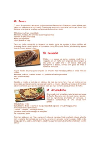 49 Sururu
O sururu é um marisco pequeno e muito comum em Pernambuco. Preparado com o leite de coco
ganha um sabor especial, adocicado. O costume é servi-lo com farinha de mandioca e limão. Não
dispense uma dose de uma boa cachaça quando for provar o prato!

600g de sururu limpo e escaldado
4 tomates, 1 cebola, 1/2 pimentão e coentro picadinhos
2 dentes de alho amassados
Azeite, sal e pimenta
250ml de leite de coco

Faça um molho refogando os temperos no azeite. Junte os tomates e deixe cozinhar até
engrossar. Junte o sururu e deixe ferver mais ou menos 20 minutos. Junte o leite de coco e quando
levantar fervura apague o fogo.


                                        50 Sarapatel

                                        Miúdos e o sangue de porco cortados miudinhos e
                                        refogados em um molho bem temperado deram origem a
                                        este prato de sabor forte e cor escura. Ideal para
                                        acompanhar a bebida, servido com gotas de limão e
                                        farinha de mandioca.

1kg de miúdos de porco para sarapatel (se encontra nos mercados públicos e feiras livres da
cidade)
4 tomates, 1 cebola, 3 dentes de alho, 1/2 pimentão e coentro picadinhos
sal e pimenta a gosto
azeite

Escalde os miúdos e corte-os em cubinhos de mais ou menos 1cm. Faça um molho com os
temperos e quando começar a engrossar acrescente os miúdos e deixe ferver cerca de 30 minutos.
Vá acrescentando água quando necessário para que fique com uma boa quantidade de molho.

                                            51 Arrumadinho
                                            O arrumadinho é um petisco muito famoso nos bares
                                            do Recife. Seu nome vem do modo como é servido:
                                            com os ingredientes arrumados em camadas. É
                                            irresistível acompanhado de uma cerveja bem
                                            gelada!
500g de feijão verde
250g de carne de sol ou carne de charque escaldada e picada em cubinhos pequenos
1 xícara de farinha de mandioca
Coentro, 1 cebola e 1 tomate picadinhos
2 colheres de sopa de manteiga ou margarina
Sal e pimenta a gosto

Cozinhe o feijão com sal. Frite a carne em 1 colher de manteiga. Faça uma farofa fritando a farinha
com o restante da manteiga, sal e pimenta. Arrume em camadas numa travessa o feijão verde,
coloque por cima a carne, os temperos picadinhos e por cima de tudo a farofa. Enfeite com coentro
e sirva.
 