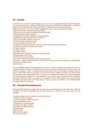 55 Cozido
O cozido é um prato de origem portuguesa que se tornou marca registrada da culinária regional.
Um prato especial para o almoço de domingo, pois pela quantidade de ingredientes só é possível
fazê-lo para muitas pessoas. Reúna sua família e experimente-o no próximo domingo.
600g de ossobuco com a carne (escolha pedaços em que o osso tenha bastante tutano)
500g de coxão duro cortado em cubos grandes
500g de carne de charque escaldada cortada em cubos
1 paio cortado em rodelas grossas
2 lingüiças defumadas cortadas em pedaços grandes
100g de bacon defumado cortado em cubinhos
2 cenouras grandes cortadas em quatro
3 batatas médias cortadas ao meio
1 chuchu grande cortado em oito
1/2 repolho cortado em dois com o centro para que as folhas não se destaquem
2 batatas doce grandes cortadas em quatro
20 vagens inteiras
8 maxixes inteiros
12 quiabos inteiros
500g de jerimum (abóbora) cortado em cubos grandes
5 cebolas pequenas inteiras
12 folhas de couve amarradas
2 bananas compridas cortadas em três, com as cascas
2 tomates, 1 cebola, 3 dentes de alho, 1/2 pimentão, coentro, sal e pimenta batidos no liquidificador
2 colheres de sopa de óleo
Azeite de oliva

Em um caldeirão grande, frite ligeiramente as carnes e o bacon no óleo. Retire as carnes, junte os
temperos batidos e refogue até começarem a dourar. Junte aproximadamente 4 litros de água, as
carnes, o charque, o paio e a lingüiça e deixe ferver até que as carnes estejam cozidas mas bem
firmes. Junte então todos os legumes e deixe ferver até que estejam cozidos mas ainda firmes.
Com ajuda de uma espumadeira, retire as carnes e os legumes do caldo e arrume-os separados
em duas travessas. Reserve em local aquecido. Faça um pirão com o caldo que ficou na panela
juntando farinha de mandioca aos poucos, sem parar de mexer até engrossar. Vá juntando farinha
até obter consistência de um mingau grosso. Regue o pirão com azeite e sirva imediatamente
acompanhado de arroz branco.

56 Peixada Pernambucana
Postas grossas de peixe, cozidas junto aos legumes, acompanhadas de pirão feito com o caldo do
cozimento. Os bons restaurantes de culinária regional não deixam de ter este prato em seu
cardápio.

2 postas grandes de peixe (cavala ou pescada branca)
1 cenoura cortada em quatro
1 chuchu pequeno cortado em quatro
2 batatas cortadas ao meio
1 pimentão em rodelas grossas
2 cebolas em rodelas grossas
2 tomates em rodelas grossas
Coentro picado
Azeite de oliva
Sal e pimenta a gosto
Farinha de mandioca
 
