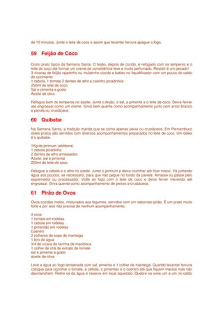 de 10 minutos. Junte o leite de coco e assim que levantar fervura apague o fogo.


59 Feijão de Coco

Outro prato típico da Semana Santa. O feijão, depois de cozido, é refogado com os temperos e o
leite de coco até formar um creme de consistência leve e muito perfumado. Resistir é um pecado!
3 xícaras de feijão rajadinho ou mulatinho cozido e batido no liquidificador com um pouco do caldo
do cozimento
1 cebola, 1 tomate 2 dentes de alho e coentro picadinhos
250ml de leite de coco
Sal e pimenta a gosto
Azeite de oliva

Refogue bem os temperos no azeite. Junte o feijão, o sal, a pimenta e o leite de coco. Deixe ferver
até engrossar como um creme. Sirva bem quente como acompanhamento junto com arroz branco
e peixes ou crustáceos.

60 Quibebe
Na Semana Santa, a tradição manda que se coma apenas peixe ou crustáceos. Em Pernambuco
estes pratos são servidos com diversos acompanhamentos preparados no leite de coco. Um deles
é o quibebe.

1Kg de jerimum (abóbora)
1 cebola picadinha
2 dentes de alho amassados
Azeite, sal e pimenta
250ml de leite de coco

Refogue a cebola e o alho no azeite. Junte o jerimum e deixe cozinhar até ficar macio. Vá juntando
água aos poucos, se necessário, para que não pegue no fundo da panela. Amasse ou passe pelo
espremedor ou processador. Volte ao fogo com o leite de coco e deixe ferver mexendo até
engrossar. Sirva quente como acompanhamento de peixes e crustáceos.

61 Pirão de Ovos
Ovos cozidos moles, misturados aos legumes, servidos com um saboroso pirão. É um prato muito
forte e por isso não precisa de nenhum acompanhamento.

4 ovos
1 tomate em rodelas
1 cebola em rodelas
1 pimentão em rodelas
Coentro
2 colheres de sopa de manteiga
1 litro de água
3/4 de xícara de farinha de mandioca
1 colher de chá de extrato de tomate
sal e pimenta a gosto
azeite de oliva

Leve a água ao fogo temperada com sal, pimenta e 1 colher de manteiga. Quando levantar fervura
coloque para cozinhar o tomate, a cebola, o pimentão e o coentro até que fiquem macios mas não
desmanchem. Retire-os da água e reserve em local aquecido. Quebre os ovos um a um no caldo
 