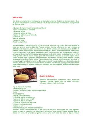 Bolo de Rolo

Um doce genuinamente pernambucano. As camadas finíssimas de bolo se alternam com o doce
de goiaba resultando em um sabor delicado e muito especial. Sirva-o em fatias finas acompanhado
de um bom vinho.

1/2 xícara de margarina em temperatura ambiente
4 ovos em temperatura ambiente
1 xícara de açúcar
1 xícara de farinha de trigo
1 colher de sobremesa de fermento
1 pitada de sal
600g de goiabada
1 xícara de água
Açúcar para polvilhar

Numa tigela bata a margarina com o açúcar até formar um creme fofo e claro. Vá acrescentando os
ovos, um a um e continue batendo. Peneire juntos a farinha, o fermento e o sal e misture-os
delicadamente ao creme, com uma colher de pau. Divida a massa em duas assadeiras de 30 x 40
cm bem untada e enfarinhada (se necessário distribua a massa uniformemente com uma colher).
Leve para assar em forno quente preaquecido por 10 minutos ou até que esteja assado, mas com
a massa ainda branca. Polvilhe açúcar sobre dois panos de prato e solte cuidadosamente os bolos
ainda quentes sobre os panos. Enrole pelo lado mais estreito junto com os panos e espere esfriar.
Para o recheio, corte a goiabada em pedacinhos e leve ao fogo com a água até derreter e formar
uma pasta homogênea. Deixe esfriar. Desenrole os bolos, espalhe uniformemente o recheio e vá
enrolando o primeiro bolo firmemente. Continue enrolando o segundo bolo, unindo-o às bordas do
primeiro, formando um único rocambole. Corte as bordas, polvilhe bem com açúcar e embrulhe em
papel impermeável por algumas horas para dar forma. Na hora de servir, desembrulhe e corte em
fatias finas.




                                       Bolo Pé-de-Moleque

                                       A mistura de especiarias e castanhas com a massa da
                                       mandioca, resultou nesse bolo de sabor marcante,
                                       coloração escura e muito perfumada.

1kg de massa de mandioca
2 xícaras de açúcar
1/2 xícara de margarina em temperatura ambiente
4 ovos
2 xícaras de leite
150g de castanha de cajú
1 colher de chá de canela em pó
1 colher de chá de cravo em pó
1 colher de chá de erva doce
1 colher de sopa de café bem forte
1 colher d e chá de fermento
1 pitada de sal
castanhas de caju em metades para decorar
Misture a massa de mandioca com o leite de coco, o açúcar, a margarina e o café. Misture a
canela, o cravo, a erva doce, as castanhas, o fermento e o sal. Junte à massa anterior. Bata as
claras em neve, vá juntando as gemas uma a uma sem parar de bater e depois misture
 