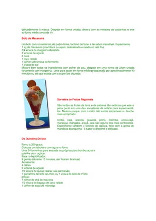 delicadamente à massa. Despeje em forma untada, decore com as metades de castanhas e leve
ao forno médio cerca de 1h.

Bolo de Macaxeira

Um bolo com consistência de pudim firme, facílimo de fazer e de sabor irresistível. Experimente.
1 kg de macaxeira (mandioca ou aipim) descascada e ralada no ralo fino
3/4 xícara de margarina derretida
2 xícaras de açúcar
3 ovos
1 coco ralado
1 colher sobremesa de fermento
1 pitada de sal
Misture bem todos os ingredientes com colher de pau, despeje em uma forma de 24cm untada
fartamente com margarina. Leve para assar em forno médio preaquecido por aproximadamente 40
minutos ou até que esteja com a superfície dourada.




                              Sorvetes de Frutas Regionais

                              São tantas as frutas da terra e de sabores tão exóticos que vale a
                              pena parar em uma das sorveterias da cidade para experimentá-
                              los. Mesmo porque, com o calor não existe sobremesa ou lanche
                              mais apropriado.

                              Umbú, cajá, acerola, graviola, pinha, pitomba, umbú-cajá,
                              maracujá, mangaba, araçá, jaca são alguns dos mais conhecidos.
                              Experimente também o sorvete de tapioca, feito com a goma de
                              mandioca branquinha - o sabor é diferente e delicado.


Os Quindins De Iaia

Forno a 350 graus.
Coloque um tabuleiro com água no forno.
Unte 24 forminhas para empada ou próprias para bombocados e
polvilhe com açúcar.
Bata no liquidificador:
9 gemas (durante 10 minutos, ate' ficarem brancas)
Acrescente:
4 claras
2 xícaras de açúcar
1/2 xícara de queijo ralado (use parmesão)
1 garrafinha de leite de coco, ou 1 xícara de leite de c^oco
grosso
1 colher de chá de maizena
1/2 xícara de bagaço de coco ralado
1 colher de sopa de manteiga
 