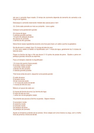 ate que o camarão fique rosado. O tempo de cozimento depende do tamanho do camarão e da
largura da frigideira.

Descasque o camarão reservando metade das cascas para o item

(3). Corte cada camarão ao meio ao comprido. Leve a gelar.

Coloque numa panela bem grande:

24 xícaras de água
2 cebolas grandes partidas
1/2 quilo de cabeças de peixe
As cascas do camarão
2 dentes de alho grandes

Deixe ferver esses ingredientes durante uma hora para fazer um caldo e ponha na geladeira.

No dia de servir o vatapá, faca 15 xícaras de leite de coco
(1 coco seco ralado ou batido no liquidificador com 1 xícara de água, geralmente faz 3 xícaras de
leite de coco).

Passe na farinha de trigo e frite ate dourar 2 1/2 quilos de postas de peixe. Quebre o peixe em
pedaços grandes retirando as espinhas.

Faca um tempero, batendo no liquidificador:

1/4 xícara de coentro fresco picado
8 tomates médios cortados
1 pimentão médio picado
3 dentes de alho picados
2 cebolas grandes picadas

Três horas antes de servir, esquente numa panela grande:

O caldo de peixe
O tempero acima
3/4 de xícara de azeite
1 1/2 xícara de azeite de dendê
7 xícaras do leite de coco

Misture um pouco de cada vez:

6 xícaras de farinha de arroz (ou farinha de trigo)
O resto do leite de coco
1 colher de chá de gengibre ralado

Vá juntando aos poucos a farinha na panela. Depois misture:

O amendoim moído
A castanha moída
O camarão moído
Os pedaços de peixe
Os pedaços de camarão

Ajuste os temperos juntando sal se preciso. Sirva vatapá com arroz branco ou angu, com o molho
forte de pimenta e farofa de dendê.
 