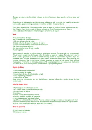 Coloque a mistura nas forminhas, coloque as forminhas sob a água quente no forno, asse ate'
corar.

Desenforme os bombocados ainda quentes e coloque-os sob forminhas de papel próprias para
bombocados (papel manteiga cortado em (rodelas também funcionam bem).

DICA: Para desenformar o bombocado bem, solte os lados da forminha com a ponta de uma faca
fina. Depois vire a forminha sob os dedos, batendo no fundinho delicadamente. Leve o
bombocado desenformado imediatamente para a forminha de papel

Aluá

40 (quarenta) litros de água
400 (quatrocentos) gramas de rapadura
1 1/2 (um quilo e meio) de milho
2 (duas) colheres de sopa bem cheias de cravo
5 (cinco) colheres de sopa bem cheias de erva doce
100 (cem) gramas de gengibre
300 (trezentos) gramas de pão francês
Açúcar a gosto

No primeiro dia escolha os milhos, lave-os e deixe-os enxugar. Torre-os (não por muito tempo).
Triturá-los em pedacinhos. Coloque o milho de molho na água de véspera. Torre o cravo e a erva
doce. Junte o gengibre (já lavado e cortado miúdo), passe no liquidificador e junte a água e a
rapadura. Mexa e cubra. No segundo dia, pela manhã, acrescente o pão, mexa com colher de pau
e cubra. No terceiro dia, à noite, mexa, coloque para gelar e, prove. Se não estiver doce adicione
mais açúcar. Finalmente no último dia, pela manhã, passe pela peneira por duas vezes. Na terceira
vez coloque um pano fino na peneira para tirar todo e qualquer fragmento.

Batida de Côco

1 (uma) lata de leite condensado
a mesma medida de vodka
1 (uma) xícara de chá de leite de côco em pó
1 (um) copo de água de côco
1 (uma) forma de gelo
Bata todos os ingredientes em um liquidificador, apenas colocando a vodka antes do leite
condensado.

Bolo de Batata Doce

1/2 (meio) quilo de batata doce cozida
1 1/2 (uma e meia) xícara de farinha de trigo
1/2 (meio) quilo de açúcar
6 (seis) ovos
2 (duas) xícaras de leite de coco fresco
4 (quatro) colheres de sopa de manteiga
1 (um) pires de queijo parmesão ralado
Liquidificar a batata cozida com o leite. À parte, bata a manteiga com os ovos e o açúcar até ficar
um creme esbranquiçado. Misturar tudo delicadamente acrescentando a farinha de trigo. Colocar
em uma forma untada e polvilhada. Assar em forno médio.

Bolo de Cenoura

3 (três) cenouras grandes
3 (três) ovos inteiros
 