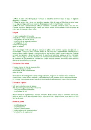 1) Modo de fazer o mel de rapadura : Coloque as rapaduras com meio copo de água no fogo até
derreter por completo.
2) Modo de fazer o chá : Junte três gengibres grandes, 100g de cravo e 100g de erva doce. Leve-
os ao fogo com água até ferver bastante. Depois passe tudo no liquidificador e peneire.
3) Modo de fazer o pé-de-moleque : Misture o carimã, a castanha, o leite de coco, o chá e o mel.
Coloque em forma apenas untada. Depois que o bolo estiver pronto pincele-o com um pouco de
mel e leite de coco para dar o brilho.

Canjica

10 (dez) espigas de milho verde
2 1/2 (duas e meia) xícaras de chá de leite
1 (uma) xícara de chá de açúcar
1 (uma) colher de sopa de manteiga
1 (uma) pitada de sal
canela em pó a gosto
cravo se desejar

Corte as espigas rente ao sabugo e reserve os grãos. Junte ao leite e passe aos poucos no
liquidificador. Coloque o milho triturado dentro de um pano fino e esprema bem, desprezando o
bagaço. Numa panela coloque o caldo do milho e leve ao fogo médio, mexendo sempre. Quando
começar a engrossar e desgrudar do fundo da panela, acrescente o açúcar, o sal e a manteiga.
Mexa por mais alguns minutos até obter um creme consistente e brilhoso. Coloque numa travessa
ou em forma de sua preferência. Polvilhe com canela em pó e sirva fria. Adicione o cravo por cima
depois de já polvilhado com canela.

Cocada de Côco Verde

2 (duas) xícaras de chá de água de côco
1 (um) kilo de açúcar cristal
côco ralado de dois cocos verdes
cravo da índia

Numa panela de fundo grosso, coloque a água de côco, o açúcar, os cravos e mexa um pouco.
Leve ao fogo e deixe ferver. Adicione o côco ralado e cozinhe em fogo alto por aproximadamente
20 minutos, mexendo de vez em quando. O ponto será atingido quando a mistura ficar cremosa.

Cuscus de Tapioca

500 (quinhentos) gramas de tapioca
200 (duzentos) gramas de côco ralado fino
1 (uma) lata de leite condensado
1 (uma) pitada de sal

Misture todos os ingredientes e coloque em forma de buraco no meio ou forminhas individuais.
Deixe a tapioca ficar bem hidratada (cerca de duas horas). Desenforme e sirva decorado com
tirinhas de côco.

Grude de Goma

1 (um) kilo de goma
1 (um) litro de leite
1 (um) côco médio ralado
2 (duas) colheres de sopa de açúcar
1 (uma) colher de sopa de sal
 