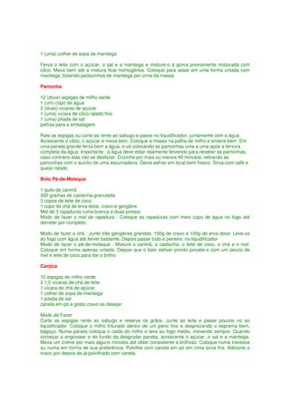 1 (uma) colher de sopa de manteiga

Ferva o leite com o açúcar, o sal e a manteiga e misture-o à goma previamente misturada com
côco. Mexa bem até a mistura ficar homogênea. Coloque para assar em uma forma untada com
manteiga, botando pedacinhos de manteiga por cima da massa

Pamonha

12 (doze) espigas de milho verde
1 (um) copo de água
2 (duas) xícaras de açúcar
1 (uma) xícara de côco ralado fino
1 (uma) pitada de sal
palhas para a embalagem

Rale as espigas ou corte-as rente ao sabugo e passe no liquidificador, juntamente com a água.
Acrescente o côco, o açúcar e mexa bem. Coloque a massa na palha de milho e amarre bem. Em
uma panela grande ferva bem a água, e vá colocando as pamonhas uma a uma após a fervura
completa da água. Importante : a água deve estar realmente fervendo para receber as pamonhas,
caso contrário elas vão se desfazer. Cozinhe por mais ou menos 40 minutos, retirando as
pamonhas com o auxílio de uma escumadeira. Deixe esfriar em local bem fresco. Sirva com café e
queijo ralado.

Bolo Pé-de-Moleque

1 quilo de carimã
300 gramas de castanha granulada
3 copos de leite de coco
1 copo de chá de erva doce, cravo e gengibre
Mel de 3 rapaduras (uma branca e duas pretas)
Modo de fazer o mel de rapadura : Coloque as rapaduras com meio copo de água no fogo até
derreter por completo.

Modo de fazer o chá : Junte três gengibres grandes, 100g de cravo e 100g de erva doce. Leve-os
ao fogo com água até ferver bastante. Depois passe tudo e peneire. no liquidificador
Modo de fazer o pé-de-moleque : Misture o carimã, a castanha, o leite de coco, o chá e o mel.
Coloque em forma apenas untada. Depois que o bolo estiver pronto pincele-o com um pouco de
mel e leite de coco para dar o brilho

Canjica

10 espigas de milho verde
2 1/2 xícaras de chá de leite
1 xícara de chá de açúcar
1 colher de sopa de manteiga
1 pitada de sal
canela em pó a gosto cravo se desejar

Modo de Fazer
Corte as espigas rente ao sabugo e reserve os grãos. Junte ao leite e passe poucos no ao
liquidificador. Coloque o milho triturado dentro de um pano fino e desprezando o esprema bem,
bagaço. Numa panela coloque o caldo do milho e leve ao fogo médio, mexendo sempre. Quando
começar a engrossar e do fundo da desgrudar panela, acrescente o açúcar, o sal e a manteiga.
Mexa um creme por mais alguns minutos até obter consistente e brilhoso. Coloque numa travessa
ou numa em forma de sua preferência. Polvilhe com canela em pó em cima sirva fria. Adicione o
cravo por depois de já polvilhado com canela.
 