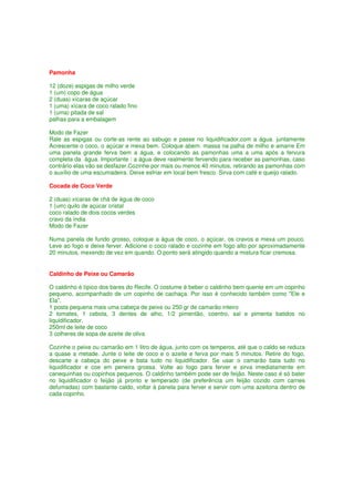 Pamonha

12 (doze) espigas de milho verde
1 (um) copo de água
2 (duas) xícaras de açúcar
1 (uma) xícara de coco ralado fino
1 (uma) pitada de sal
palhas para a embalagem

Modo de Fazer
Rale as espigas ou corte-as rente ao sabugo e passe no liquidificador,com a água. juntamente
Acrescente o coco, o açúcar e mexa bem. Coloque abem. massa na palha de milho e amarre Em
uma panela grande ferva bem a água, e colocando as pamonhas uma a uma após a fervura
completa da água. Importante : a água deve realmente fervendo para receber as pamonhas, caso
contrário elas vão se desfazer.Cozinhe por mais ou menos 40 minutos, retirando as pamonhas com
o auxílio de uma escumadeira. Deixe esfriar em local bem fresco. Sirva com café e queijo ralado.

Cocada de Coco Verde

2 (duas) xícaras de chá de água de coco
1 (um) quilo de açúcar cristal
coco ralado de dois cocos verdes
cravo da índia
Modo de Fazer

Numa panela de fundo grosso, coloque a água de coco, o açúcar, os cravos e mexa um pouco.
Leve ao fogo e deixe ferver. Adicione o coco ralado e cozinhe em fogo alto por aproximadamente
20 minutos, mexendo de vez em quando. O ponto será atingido quando a mistura ficar cremosa.


Caldinho de Peixe ou Camarão

O caldinho é típico dos bares do Recife. O costume é beber o caldinho bem quente em um copinho
pequeno, acompanhado de um copinho de cachaça. Por isso é conhecido também como "Ele e
Ela".
1 posta pequena mais uma cabeça de peixe ou 250 gr de camarão inteiro
2 tomates, 1 cebola, 3 dentes de alho, 1/2 pimentão, coentro, sal e pimenta batidos no
liquidificador.
250ml de leite de coco
3 colheres de sopa de azeite de oliva

Cozinhe o peixe ou camarão em 1 litro de água, junto com os temperos, até que o caldo se reduza
a quase a metade. Junte o leite de coco e o azeite e ferva por mais 5 minutos. Retire do fogo,
descarte a cabeça do peixe e bata tudo no liquidificador. Se usar o camarão bata tudo no
liquidificador e coe em peneira grossa. Volte ao fogo para ferver e sirva imediatamente em
canequinhas ou copinhos pequenos. O caldinho também pode ser de feijão. Neste caso é só bater
no liquidificador o feijão já pronto e temperado (de preferência um feijão cozido com carnes
defumadas) com bastante caldo, voltar à panela para ferver e servir com uma azeitona dentro de
cada copinho.
 