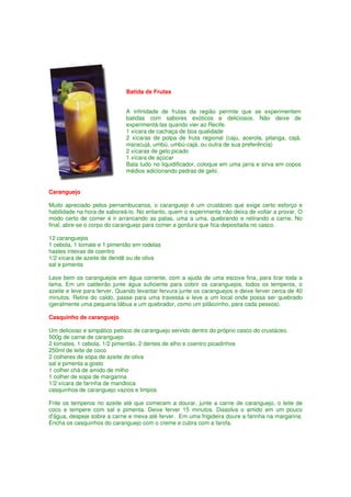 Batida de Frutas


                             A infinidade de frutas da região permite que se experimentem
                             batidas com sabores exóticos e deliciosos. Não deixe de
                             experimentá-las quando vier ao Recife.
                             1 xícara de cachaça de boa qualidade
                             2 xícaras de polpa de fruta regional (caju, acerola, pitanga, cajá,
                             maracujá, umbú, umbú-cajá, ou outra de sua preferência)
                             2 xícaras de gelo picado
                             1 xícara de açúcar
                             Bata tudo no liquidificador, coloque em uma jarra e sirva em copos
                             médios adicionando pedras de gelo.


Caranguejo

Muito apreciado pelos pernambucanos, o caranguejo é um crustáceo que exige certo esforço e
habilidade na hora de saboreá-lo. No entanto, quem o experimenta não deixa de voltar a provar. O
modo certo de comer é ir arrancando as patas, uma a uma, quebrando e retirando a carne. No
final, abre-se o corpo do caranguejo para comer a gordura que fica depositada no casco.

12 caranguejos
1 cebola, 1 tomate e 1 pimentão em rodelas
hastes inteiras de coentro
1/2 xícara de azeite de dendê ou de oliva
sal e pimenta

Lave bem os caranguejos em água corrente, com a ajuda de uma escova fina, para tirar toda a
lama. Em um caldeirão junte água suficiente para cobrir os caranguejos, todos os temperos, o
azeite e leve para ferver. Quando levantar fervura junte os caranguejos e deixe ferver cerca de 40
minutos. Retire do caldo, passe para uma travessa e leve a um local onde possa ser quebrado
(geralmente uma pequena tábua e um quebrador, como um pilãozinho, para cada pessoa).

Casquinho de caranguejo

Um delicioso e simpático petisco de caranguejo servido dentro do próprio casco do crustáceo.
500g de carne de caranguejo
2 tomates, 1 cebola, 1/2 pimentão, 2 dentes de alho e coentro picadinhos
250ml de leite de coco
2 colheres de sopa de azeite de oliva
sal e pimenta a gosto
1 colher chá de amido de milho
1 colher de sopa de margarina
1/2 xícara de farinha de mandioca
casquinhos de caranguejo vazios e limpos

Frite os temperos no azeite até que comecem a dourar, junte a carne de caranguejo, o leite de
coco e tempere com sal e pimenta. Deixe ferver 15 minutos. Dissolva o amido em um pouco
d'água, despeje sobre a carne e mexa até ferver. Em uma frigideira doure a farinha na margarina.
Encha os casquinhos do caranguejo com o creme e cubra com a farofa.
 