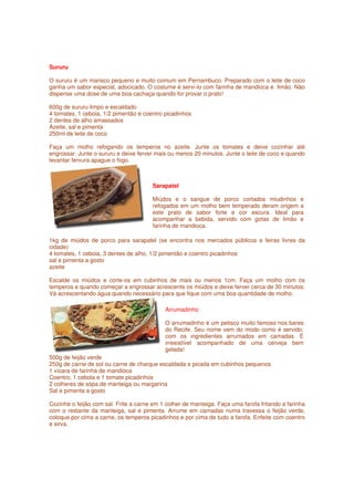Sururu

O sururu é um marisco pequeno e muito comum em Pernambuco. Preparado com o leite de coco
ganha um sabor especial, adocicado. O costume é servi-lo com farinha de mandioca e limão. Não
dispense uma dose de uma boa cachaça quando for provar o prato!

600g de sururu limpo e escaldado
4 tomates, 1 cebola, 1/2 pimentão e coentro picadinhos
2 dentes de alho amassados
Azeite, sal e pimenta
250ml de leite de coco

Faça um molho refogando os temperos no azeite. Junte os tomates e deixe cozinhar até
engrossar. Junte o sururu e deixe ferver mais ou menos 20 minutos. Junte o leite de coco e quando
levantar fervura apague o fogo.



                                        Sarapatel

                                        Miúdos e o sangue de porco cortados miudinhos e
                                        refogados em um molho bem temperado deram origem a
                                        este prato de sabor forte e cor escura. Ideal para
                                        acompanhar a bebida, servido com gotas de limão e
                                        farinha de mandioca.

1kg de miúdos de porco para sarapatel (se encontra nos mercados públicos e feiras livres da
cidade)
4 tomates, 1 cebola, 3 dentes de alho, 1/2 pimentão e coentro picadinhos
sal e pimenta a gosto
azeite

Escalde os miúdos e corte-os em cubinhos de mais ou menos 1cm. Faça um molho com os
temperos e quando começar a engrossar acrescente os miúdos e deixe ferver cerca de 30 minutos.
Vá acrescentando água quando necessário para que fique com uma boa quantidade de molho.

                                            Arrumadinho

                                            O arrumadinho é um petisco muito famoso nos bares
                                            do Recife. Seu nome vem do modo como é servido:
                                            com os ingredientes arrumados em camadas. É
                                            irresistível acompanhado de uma cerveja bem
                                            gelada!
500g de feijão verde
250g de carne de sol ou carne de charque escaldada e picada em cubinhos pequenos
1 xícara de farinha de mandioca
Coentro, 1 cebola e 1 tomate picadinhos
2 colheres de sopa de manteiga ou margarina
Sal e pimenta a gosto

Cozinhe o feijão com sal. Frite a carne em 1 colher de manteiga. Faça uma farofa fritando a farinha
com o restante da manteiga, sal e pimenta. Arrume em camadas numa travessa o feijão verde,
coloque por cima a carne, os temperos picadinhos e por cima de tudo a farofa. Enfeite com coentro
e sirva.
 