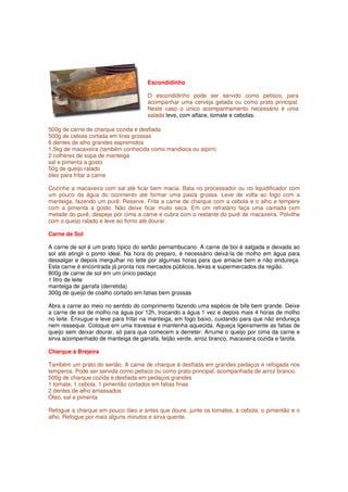 Escondidinho

                                     O escondidinho pode ser servido como petisco, para
                                     acompanhar uma cerveja gelada ou como prato principal.
                                     Neste caso o único acompanhamento necessário é uma
                                     salada leve, com alface, tomate e cebolas.

500g de carne de charque cozida e desfiada
500g de cebola cortada em tiras grossas
6 dentes de alho grandes espremidos
1,5kg de macaxeira (também conhecida como mandioca ou aipim)
2 colheres de sopa de manteiga
sal e pimenta a gosto
50g de queijo ralado
óleo para fritar a carne

Cozinhe a macaxeira com sal até ficar bem macia. Bata no processador ou no liquidificador com
um pouco da água do cozimento até formar uma pasta grossa. Leve de volta ao fogo com a
manteiga, fazendo um purê. Reserve. Frite a carne de charque com a cebola e o alho e tempere
com a pimenta a gosto. Não deixe ficar muito seca. Em um refratário faça uma camada com
metade do purê, despeje por cima a carne e cubra com o restante do purê de macaxeira. Polvilhe
com o queijo ralado e leve ao forno até dourar.

Carne de Sol

A carne de sol é um prato típico do sertão pernambucano. A carne de boi é salgada e deixada ao
sol até atingir o ponto ideal. Na hora do preparo, é necessário deixá-la de molho em água para
dessalgar e depois mergulhar no leite por algumas horas para que amacie bem e não endureça.
Esta carne é encontrada já pronta nos mercados públicos, feiras e supermercados da região.
800g de carne de sol em um único pedaço
1 litro de leite
manteiga de garrafa (derretida)
300g de queijo de coalho cortado em fatias bem grossas

Abra a carne ao meio no sentido do comprimento fazendo uma espécie de bife bem grande. Deixe
a carne de sol de molho na água por 12h, trocando a água 1 vez e depois mais 4 horas de molho
no leite. Enxugue e leve para fritar na manteiga, em fogo baixo, cuidando para que não endureça
nem resseque. Coloque em uma travessa e mantenha aquecida. Aqueça ligeiramente as fatias de
queijo sem deixar dourar, só para que comecem a derreter. Arrume o queijo por cima da carne e
sirva acompanhado de manteiga de garrafa, feijão verde, arroz branco, macaxeira cozida e farofa.

Charque à Brejeira

Também um prato do sertão. A carne de charque é desfiada em grandes pedaços e refogada nos
temperos. Pode ser servida como petisco ou como prato principal, acompanhada de arroz branco.
500g de charque cozida e desfiada em pedaços grandes
1 tomate, 1 cebola, 1 pimentão cortados em fatias finas
2 dentes de alho amassados
Óleo, sal e pimenta

Refogue a charque em pouco óleo e antes que doure, junte os tomates, a cebola, o pimentão e o
alho. Refogue por mais alguns minutos e sirva quente.
 