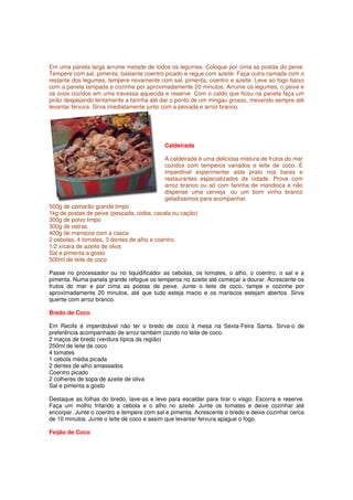 Em uma panela larga arrume metade de todos os legumes. Coloque por cima as postas do peixe.
Tempere com sal, pimenta, bastante coentro picado e regue com azeite. Faça outra camada com o
restante dos legumes, tempere novamente com sal, pimenta, coentro e azeite. Leve ao fogo baixo
com a panela tampada e cozinhe por aproximadamente 20 minutos. Arrume os legumes, o peixe e
os ovos cozidos em uma travessa aquecida e reserve. Com o caldo que ficou na panela faça um
pirão despejando lentamente a farinha até dar o ponto de um mingau grosso, mexendo sempre até
levantar fervura. Sirva imediatamente junto com a peixada e arroz branco.




                                           Caldeirada

                                           A caldeirada é uma deliciosa mistura de frutos do mar
                                           cozidos com temperos variados e leite de coco. É
                                           imperdível experimentar este prato nos bares e
                                           restaurantes especializados da cidade. Prove com
                                           arroz branco ou só com farinha de mandioca e não
                                           dispense uma cerveja ou um bom vinho branco
                                           geladíssimos para acompanhar.
500g de camarão grande limpo
1kg de postas de peixe (pescada, cioba, cavala ou cação)
300g de polvo limpo
300g de ostras
400g de mariscos com a casca
2 cebolas, 4 tomates, 3 dentes de alho e coentro.
1/2 xícara de azeite de oliva
Sal e pimenta a gosto
500ml de leite de coco

Passe no processador ou no liquidificador as cebolas, os tomates, o alho, o coentro, o sal e a
pimenta. Numa panela grande refogue os temperos no azeite até começar a dourar. Acrescente os
frutos do mar e por cima as postas de peixe. Junte o leite de coco, tampe e cozinhe por
aproximadamente 20 minutos, até que tudo esteja macio e os mariscos estejam abertos. Sirva
quente com arroz branco.

Bredo de Coco

Em Recife é imperdoável não ter o bredo de coco à mesa na Sexta-Feira Santa. Sirva-o de
preferência acompanhado de arroz também cozido no leite de coco.
2 maços de bredo (verdura típica da região)
250ml de leite de coco
4 tomates
1 cebola média picada
2 dentes de alho amassados
Coentro picado
2 colheres de sopa de azeite de oliva
Sal e pimenta a gosto

Destaque as folhas do bredo, lave-as e leve para escaldar para tirar o visgo. Escorra e reserve.
Faça um molho fritando a cebola e o alho no azeite. Junte os tomates e deixe cozinhar até
encorpar. Junte o coentro e tempere com sal e pimenta. Acrescente o bredo e deixe cozinhar cerca
de 10 minutos. Junte o leite de coco e assim que levantar fervura apague o fogo.

Feijão de Coco
 