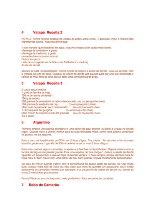 4         Vatapá Receita 2
NOTA 2: Minha receita pessoal de vatapá de pobre, para umas 10 pessoas, inclui a maioria dos
ingredientes acima. Algumas diferenças:

1 pão francês (que dissolvido na água, vira uma massa a ser usada mais tarde).
Manteiga de amendoim a gosto
Manteiga de castanha a gosto
camarões frescos (como acima)
Outros temperos
Leite de coco (pode ser de lata--o da Tailândia e' o melhor)
Azeite de dendê

Mistura-se tudo no liquidificador, menos o leite de coco e o azeite de dendê. Leva-se ao fogo, com
a metade do leite de coco. Coloque-se azeite de dendê aos poucos para dar uma cor amarelada e
coloca-se mais leite de coco ate se obter uma consistência de pirão.

5         Vatapá Receita 3
2 cocos secos médios
1 quilo de farinha de trigo
750 ml de azeite de dendê^
750 g de cebola
250 gramas de amendoim torrado e descascado (ou um pouquinho mais)
100 gramas de castanha de caju         (ou um pouquinho mais)
Meio quilo de camarão seco descascado      (ou um pouquinho mais)
1 raiz pequena de gengibre          (ou um pouquinho mais)
Meio "moio" de coentro (umas 20 gramas)    (ou um pouquinho mais)
Sal a gosto

6         Algoritmo
Primeiro arranje uma panela grandona e uma colher de pau, grande (eu botei a virgula no devido
lugar). Quanto maior a colher, melhor para as suas delicadas mãos, como você poderá comprovar
na pratica, no dia seguinte.

Bate o coco no liquidificador ou CPU com 2 litros d'água. Tira o leite. Se não tiver a fim de muito
trabalho, pode usar 1 garrafa de 500 ml de leite de coco, mais 2 litros d'água.

Bate tudo (menos alguns camarões, o azeite e a farinha) no liquidificador. Depois mistura com a
farinha de trigo numa panela grande. Fica uma espécie de "pre-mingau". Coloca o azeite de dendê
(guardar um pouquinho) e leva ao fogo, mexendo sempre. E haja sempre, porque demora mais de
meia hora. E' bom mexer com uma colher de pau, bem grande (virgula corretamente posicionada!)

Só para de mexer quando estiver com a consistência de quase soltar da panela. Se ficar muito
duro, colocar mais leite de coco (eu não disse que tinha de guardar um pouquinho, seu!) Então
acrescenta os camarões inteiros que sobraram, e o pouquinho de azeite de dendê cru, dando só
umas 2 mexidinhas pra amarelar.

Pronto! Faca um arroz branquinho, meio grudadinho. Faca um peixe ou bacalhau.

7     Bobo de Camarão
 