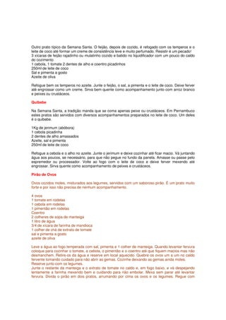 Outro prato típico da Semana Santa. O feijão, depois de cozido, é refogado com os temperos e o
leite de coco até formar um creme de consistência leve e muito perfumado. Resistir é um pecado!
3 xícaras de feijão rajadinho ou mulatinho cozido e batido no liquidificador com um pouco do caldo
do cozimento
1 cebola, 1 tomate 2 dentes de alho e coentro picadinhos
250ml de leite de coco
Sal e pimenta a gosto
Azeite de oliva

Refogue bem os temperos no azeite. Junte o feijão, o sal, a pimenta e o leite de coco. Deixe ferver
até engrossar como um creme. Sirva bem quente como acompanhamento junto com arroz branco
e peixes ou crustáceos.

Quibebe

Na Semana Santa, a tradição manda que se coma apenas peixe ou crustáceos. Em Pernambuco
estes pratos são servidos com diversos acompanhamentos preparados no leite de coco. Um deles
é o quibebe.

1Kg de jerimum (abóbora)
1 cebola picadinha
2 dentes de alho amassados
Azeite, sal e pimenta
250ml de leite de coco

Refogue a cebola e o alho no azeite. Junte o jerimum e deixe cozinhar até ficar macio. Vá juntando
água aos poucos, se necessário, para que não pegue no fundo da panela. Amasse ou passe pelo
espremedor ou processador. Volte ao fogo com o leite de coco e deixe ferver mexendo até
engrossar. Sirva quente como acompanhamento de peixes e crustáceos.

Pirão de Ovos

Ovos cozidos moles, misturados aos legumes, servidos com um saboroso pirão. É um prato muito
forte e por isso não precisa de nenhum acompanhamento.

4 ovos
1 tomate em rodelas
1 cebola em rodelas
1 pimentão em rodelas
Coentro
2 colheres de sopa de manteiga
1 litro de água
3/4 de xícara de farinha de mandioca
1 colher de chá de extrato de tomate
sal e pimenta a gosto
azeite de oliva

Leve a água ao fogo temperada com sal, pimenta e 1 colher de manteiga. Quando levantar fervura
coloque para cozinhar o tomate, a cebola, o pimentão e o coentro até que fiquem macios mas não
desmanchem. Retire-os da água e reserve em local aquecido. Quebre os ovos um a um no caldo
fervente tomando cuidado para não abrir as gemas. Cozinhe deixando as gemas ainda moles.
Reserve junto com os legumes.
Junte o restante da manteiga e o extrato de tomate no caldo e, em fogo baixo, e vá despejando
lentamente a farinha mexendo bem e cuidando para não embolar. Mexa sem parar até levantar
fervura. Divida o pirão em dois pratos, arrumando por cima os ovos e os legumes. Regue com
 