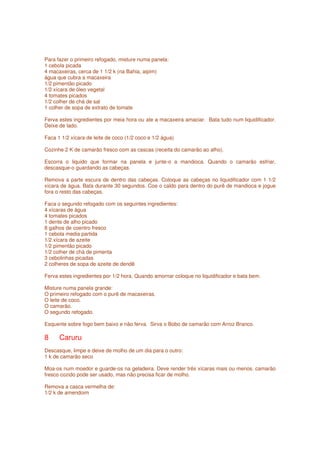 Para fazer o primeiro refogado, misture numa panela:
1 cebola picada
4 macaxeiras, cerca de 1 1/2 k (na Bahia, aipim)
água que cubra a macaxeira
1/2 pimentão picado
1/2 xícara de óleo vegetal
4 tomates picados
1/2 colher de chá de sal
1 colher de sopa de extrato de tomate

Ferva estes ingredientes por meia hora ou ate a macaxeira amaciar. Bata tudo num liquidificador.
Deixe de lado.

Faca 1 1/2 xícara de leite de coco (1/2 coco e 1/2 água)

Cozinhe 2 K de camarão fresco com as cascas (receita do camarão ao alho).

Escorra o liquido que formar na panela e junte-o a mandioca. Quando o camarão esfriar,
descasque-o guardando as cabeças.

Remova a parte escura de dentro das cabeças. Coloque as cabeças no liquidificador com 1 1/2
xícara de água. Bata durante 30 segundos. Coe o caldo para dentro do purê de mandioca e jogue
fora o resto das cabeças.

Faca o segundo refogado com os seguintes ingredientes:
4 xícaras de água
4 tomates picados
1 dente de alho picado
8 galhos de coentro fresco
1 cebola media partida
1/2 xícara de azeite
1/2 pimentão picado
1/2 colher de chá de pimenta
3 cebolinhas picadas
2 colheres de sopa de azeite de dendê

Ferva estes ingredientes por 1/2 hora. Quando amornar coloque no liquidificador e bata bem.

Misture numa panela grande:
O primeiro refogado com o purê de macaxeiras.
O leite de coco.
O camarão.
O segundo refogado.

Esquente sobre fogo bem baixo e não ferva. Sirva o Bobo de camarão com Arroz Branco.

8     Caruru
Descasque, limpe e deixe de molho de um dia para o outro:
1 k de camarão seco

Moa-os num moedor e guarde-os na geladeira. Deve render três xícaras mais ou menos. camarão
fresco cozido pode ser usado, mas não precisa ficar de molho.

Remova a casca vermelha de:
1/2 k de amendoim
 