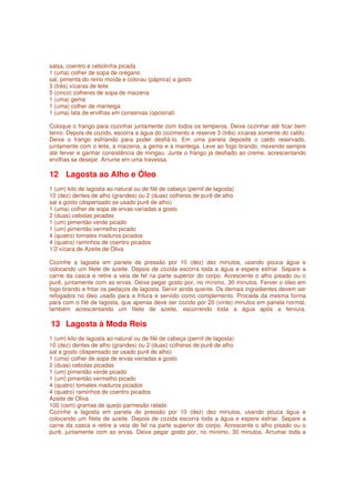 salsa, coentro e cebolinha picada
1 (uma) colher de sopa de orégano
sal, pimenta do reino moída e colorau (páprica) a gosto
3 (três) xícaras de leite
5 (cinco) colheres de sopa de maizena
1 (uma) gema
1 (uma) colher de manteiga
1 (uma) lata de ervilhas em conservas (opcional)

Coloque o frango para cozinhar juntamente com todos os temperos. Deixe cozinhar até ficar bem
tenro. Depois de cozido, escorra a água do cozimento e reserve 3 (três) xícaras somente do caldo.
Deixe o frango esfriando para poder desfiá-lo. Em uma panela deposite o caldo reservado,
juntamente com o leite, a maizena, a gema e a manteiga. Leve ao fogo brando, mexendo sempre
até ferver e ganhar consistência de mingau. Junte o frango já desfiado ao creme, acrescentando
ervilhas se desejar. Arrume em uma travessa.

12 Lagosta ao Alho e Óleo
1 (um) kilo de lagosta ao natural ou de filé de cabeça (pernil de lagosta)
10 (dez) dentes de alho (grandes) ou 2 (duas) colheres de purê de alho
sal a gosto (dispensado se usado purê de alho)
1 (uma) colher de sopa de ervas variadas a gosto
2 (duas) cebolas picadas
1 (um) pimentão verde picado
1 (um) pimentão vermelho picado
4 (quatro) tomates maduros picados
4 (quatro) raminhos de coentro picados
1/2 xícara de Azeite de Oliva

Cozinhe a lagosta em panela de pressão por 10 (dez) dez minutos, usando pouca água e
colocando um filete de azeite. Depois de cozida escorra toda a água e espere esfriar. Separe a
carne da casca e retire a veia de fel na parte superior do corpo. Acrescente o alho pisado ou o
purê, juntamente com as ervas. Deixe pegar gosto por, no mínimo, 30 minutos. Ferver o óleo em
fogo brando e fritar os pedaços de lagosta. Servir ainda quente. Os demais ingredientes devem ser
refogados no óleo usado para a fritura e servido como complemento. Proceda da mesma forma
para com o filé de lagosta, que apenas deve ser cozido por 20 (vinte) minutos em panela normal,
também acrescentando um filete de azeite, escorrendo toda a água após a fervura.

13 Lagosta à Moda Reis
1 (um) kilo de lagosta ao natural ou de filé de cabeça (pernil de lagosta)
10 (dez) dentes de alho (grandes) ou 2 (duas) colheres de purê de alho
sal a gosto (dispensado se usado purê de alho)
1 (uma) colher de sopa de ervas variadas a gosto
2 (duas) cebolas picadas
1 (um) pimentão verde picado
1 (um) pimentão vermelho picado
4 (quatro) tomates maduros picados
4 (quatro) raminhos de coentro picados
Azeite de Oliva
100 (cem) gramas de queijo parmesão ralado
Cozinhe a lagosta em panela de pressão por 10 (dez) dez minutos, usando pouca água              e
colocando um filete de azeite. Depois de cozida escorra toda a água e espere esfriar. Separe    a
carne da casca e retire a veia de fel na parte superior do corpo. Acrescente o alho pisado ou   o
purê, juntamente com as ervas. Deixe pegar gosto por, no mínimo, 30 minutos. Arrumar toda       a
 