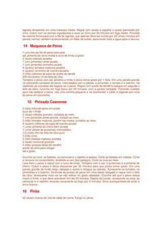 lagosta temperada em uma travessa média. Regue com azeite e espalhe o queijo parmesão por
cima. Cobrir com os demais ingredientes e levar ao forno por 30 minutos em fogo médio. Proceda
da mesma forma para com o filé de lagosta, que apenas deve ser cozido por 20 (vinte) minutos em
panela normal, também acrescentando um filete de azeite, escorrendo toda a água após a fervura.

14 Moqueca de Peixe
1 (um) kilo de filé de peixe sem pele
sal, pimenta do reino moída e suco de limão a gosto
2 (duas) cebolas picadas
1 (um) pimentão verde picado
1 (um) pimentão vermelho picado
4 (quatro) tomates maduros picados
4 (quatro) raminhos de coentro picados
3 (três) colheres de sopa de azeite de dendê
200 (duzentos) ml de leite de côco
Tempere o peixe com sal, pimenta e limão e deixe tomar gosto por 1 hora. Em uma panela grande
vá colocando camadas do peixe, intercaladas com a cebola, o pimentão, o tomate e o coentro. Vá
repetindo as camadas até esgotar-se o peixe. Regue com azeite de dendê e coloque em seguida o
leite de côco. Cozinhe em fogo baixo por 20 minutos, com a panela tampada. Tomando cuidado
para não quebrar o peixe, use uma concha pequena e vá recolhendo o caldo e jogando por cima
do peixe em cozimento.

   15 Peixada Cearense
2 (dois) kilos de peixe em posta
suco de 1 limão
2 (duas) cebolas grandes, cortadas ao meio
1 (um) pimentão verde grande, cortado ao meio
3 (três) tomates maduros, porém não moles, cortados ao meio
4 (quatro) colheres de sopa de coentro picado
1 (uma) pimenta de cheiro bem picada
1 (uma) pitada de grutamato monosódico
1/2 (meio) litro de leite de côco puro
3 (três) ovos
3 (três) batatas inglesas grandes
2 (duas) cenouras grandes
3 (três) grossas fatias de repolho
azeite de oliva para refogar
sal a gosto

Cozinhe os ovos, as batatas, as cenouras e o repolho e separe. Corte as batatas em rodelas. Corte
a cenoura no comprimento, dividindo-as em dois pedaços. Corte os ovos ao meio.
Lave bem o peixe e regue com o suco de limão. Tempere com o sal, o grutamato e a pimenta de
cheiro. Cubra o peixe e deixe descansar por 30 minutos para que possa tomar gosto. Em uma
panela grande de fundo largo, despeje o azeite e refogue as cebolas. Acrescente os tomates, os
pimentões e o coentro. Acomode as postas de peixe em cima deste refogado e regue com o leite
de côco. Acrescente mais sal se não estiver no gosto desejado. Cozinhe até que o peixe esteja
macio e firme, o que deve acontecer em até 20 minutos. Depois de cozido, acrescente os ovos, as
cenouras e o repolho, levando novamente ao fogo por 5 minutos. Sirva acompanhado de pirão e
arroz branco.

16 Pirão
02 (duas) xícaras de chá de caldo de carne, frango ou peixe
 