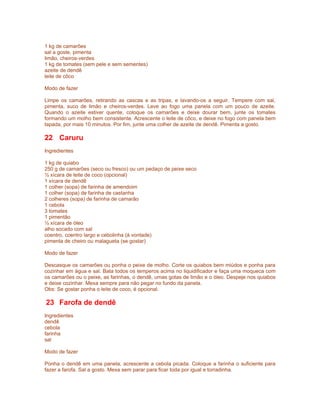 1 kg de camarões
sal a goste, pimenta
limão, cheiros-verdes
1 kg de tomates (sem pele e sem sementes)
azeite de dendê
leite de côco

Modo de fazer

Limpe os camarões, retirando as cascas e as tripas, e lavando-os a seguir. Tempere com sal,
pimenta, suco de limão e cheiros-verdes. Leve ao fogo uma panela com um pouco de azeite.
Quando o azeite estiver quente, coloque os camarões e deixe dourar bem, junte os tomates
formando um molho bem consistente. Acrescente o leite de côco, e deixe no fogo com panela bem
tapada, por mais 10 minutos. Por fim, junte uma colher de azeite de dendê. Pimenta a gosto.

22 Caruru
Ingredientes

1 kg de quiabo
250 g de camarões (seco ou fresco) ou um pedaço de peixe seco
½ xícara de leite de coco (opcional)
1 xícara de dendê
1 colher (sopa) de farinha de amendoim
1 colher (sopa) de farinha de castanha
2 colheres (sopa) de farinha de camarão
1 cebola
3 tomates
1 pimentão
½ xícara de óleo
alho socado com sal
coentro, coentro largo e cebolinha (à vontade)
pimenta de cheiro ou malagueta (se gostar)

Modo de fazer

Descasque os camarões ou ponha o peixe de molho. Corte os quiabos bem miúdos e ponha para
cozinhar em água e sal. Bata todos os temperos acima no liquidificador e faça uma moqueca com
os camarões ou o peixe, as farinhas, o dendê, umas gotas de limão e o óleo. Despeje nos quiabos
e deixe cozinhar. Mexa sempre para não pegar no fundo da panela.
Obs: Se gostar ponha o leite de coco, é opcional.

23 Farofa de dendê
Ingredientes
dendê
cebola
farinha
sal

Modo de fazer

Ponha o dendê em uma panela, acrescente a cebola picada. Coloque a farinha o suficiente para
fazer a farofa. Sal a gosto. Mexa sem parar para ficar toda por igual e torradinha.
 