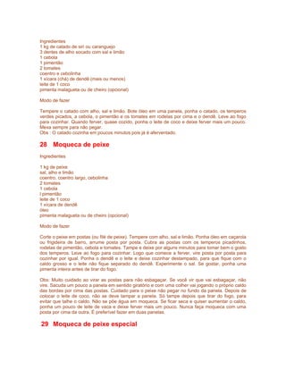 Ingredientes
1 kg de catado de siri ou caranguejo
3 dentes de alho socado com sal e limão
1 cebola
1 pimentão
2 tomates
coentro e cebolinha
1 xícara (chá) de dendê (mais ou menos)
leite de 1 coco
pimenta malagueta ou de cheiro (opcional)

Modo de fazer

Tempere o catado com alho, sal e limão. Bote óleo em uma panela, ponha o catado, os temperos
verdes picados, a cebola, o pimentão e os tomates em rodelas por cima e o dendê. Leve ao fogo
para cozinhar. Quando ferver, quase cozido, ponha o leite de coco e deixe ferver mais um pouco.
Mexa sempre para não pegar.
Obs : O catado cozinha em poucos minutos pois já é aferventado.

28 Moqueca de peixe
Ingredientes

1 kg de peixe
sal, alho e limão
coentro, coentro largo, cebolinha
2 tomates
1 cebola
l pimentão
leite de 1 coco
1 xícara de dendê
óleo
pimenta malagueta ou de cheiro (opcional)

Modo de fazer

Corte o peixe em postas (ou filé de peixe). Tempere com alho, sal e limão. Ponha óleo em caçarola
ou frigideira de barro, arrume posta por posta. Cubra as postas com os temperos picadinhos,
rodelas de pimentão, cebola e tomates. Tampe e deixe por alguns minutos para tomar bem o gosto
dos temperos. Leve ao fogo para cozinhar. Logo que comece a ferver, vire posta por posta para
cozinhar por igual. Ponha o dendê e o leite e deixe cozinhar destampado, para que fique com o
caldo grosso e o leite não fique separado do dendê. Experimente o sal. Se gostar, ponha uma
pimenta inteira antes de tirar do fogo.

Obs: Muito cuidado ao virar as postas para não esbagaçar. Se você vir que vai esbagaçar, não
vire. Sacuda um pouco a panela em sentido giratório e com uma colher vai jogando o próprio caldo
das bordas por cima das postas. Cuidado para o peixe não pegar no fundo da panela. Depois de
colocar o leite de coco, não se deve tampar a panela. Só tampe depois que tirar do fogo, para
evitar que talhe o caldo. Não se põe água em moqueca. Se ficar seca e quiser aumentar o caldo,
ponha um pouco de leite de vaca e deixe ferver mais um pouco. Nunca faça moqueca com uma
posta por cima da outra. É preferível fazer em duas panelas.

29 Moqueca de peixe especial
 
