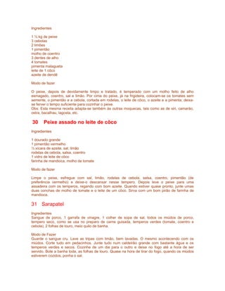 Ingredientes

1 ½ kg de peixe
3 cebolas
2 limões
1 pimentão
molho de coentro
3 dentes de alho
4 tomates
pimenta malagueta
leite de 1 côco
azeite de dendê

Modo de fazer

O peixe, depois de devidamente limpo e tratado, é temperado com um molho feito de alho
esmagado, coentro, sal e limão. Por cima do peixe, já na frigideira, colocam-se os tomates sem
semente, o pimentão e a cebola, cortada em rodelas, o leite de côco, o azeite e a pimenta; deixa-
se ferver o tempo suficiente para cozinhar o peixe.
Obs: Esta mesma receita adapta-se também às outras moquecas, tais como as de siri, camarão,
ostra, bacalhau, lagosta, etc.

30     Peixe assado no leite de côco
Ingredientes

1 dourado grande
1 pimentão vermelho
½ xícara de azeite, sal, limão
rodelas de cebola, salsa, coentro
1 vidro de leite de côco
farinha de mandioca, molho de tomate

Modo de fazer

Limpe o peixe, esfregue com sal, limão, rodelas de cebola, salsa, coentro, pimentão (de
preferência vermelho) e deixe-o descansar nesse tempero. Depois leve o peixe para uma
assadeira com os temperos, regando com bom azeite. Quando estiver quase pronto, junte umas
duas conchas de molho de tomate e o leite de um côco. Sirva com um bom pirão de farinha de
mandioca.

31 Sarapatel
Ingredientes
Sangue de porco, 1 garrafa de vinagre, 1 colher de sopa de sal, todos os miúdos de porco,
tempero seco, como se usa no preparo de carne guisada, temperos verdes (tomate, coentro e
cebola), 2 folhas de louro, meio quilo de banha.

Modo de Fazer
Guarde o sangue cru. Lave as tripas com limão, bem lavadas. O mesmo acontecendo com os
miúdos. Corte tudo em pedacinhos. Junte tudo num caldeirão grande com bastante água e os
temperos verdes e secos. Cozinhe de um dia para o outro e deixe no fogo até a hora de ser
servido. Bote a banha toda, as folhas de louro. Quase na hora de tirar do fogo, quando os miúdos
estiverem cozidos, ponha o sal.
 