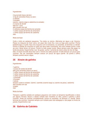 Ingredientes

2 kg de bofe fresco (de boi)
½ kg de camarões fresco ou seco
2 cebolas
3 tomates
coentro, coentro largo e cebolinha (à vontade)
2 xícaras de dendê
leite de 1 coco
alho socado com sal
2 colheres (sopa) de farinha de camarão
1 colher (sopa) de farinha de amendoim
1 colher (sopa) de farinha de castanha
óleo

Modo de fazer

Corte o bofe em pedaços pequenos. Tire todos os nervos. Afervente em água e sal. Escorra.
Passe na máquina de moer carne, em peça não muito fina. Leve ao fogo para cozinhar. Ponha
bastante água. À parte, faça uma moqueca com os temperos, os camarões, as farinhas e o dendê.
Ponha a metade da moqueca no bofe que deve estar cozinhando. Na outra metade ponha o leite
de coco. Deixe ferver um pouco. Ponha no bofe quase cozido. Mexa sempre para não pegar no
fundo da panela. Experimente o sal. Se gostar, ponha 1 pimenta de cheiro antes de tirar do fogo.
Obs: O xinxim de bofe deve ficar com o mínimo de caldo possível. O bofe demora um pouco para
cozinhar. Daí ser necessário sempre colocar um pouco de água quente. Só ponha o último
tempero quando secar a água.


35     Xinxim de galinha
Ingredientes

1 galinha
1 xícara de azeite de dendê
200 g de camarões (fresco ou seco)
1 colher (sopa) de farinha de amendoim
1 colher (sopa) de farinha de castanha
1 colher (sopa) de farinha de camarão
1 pimentão
3 tomates
l cebola
tempero verde à vontade: coentro, coentrão (coentro largo ou coentro de peixe), cebolinha
alho socado com sal
vinagre
óleo

Modo de fazer

Tempere a galinha cortada em pedaços pequenos com todos os temperos liquidificados e deixe
por alguns minutos. Doure a cebola cortada bem miudinha no óleo, ponha a galinha e deixe
cozinhar. Antes de cozinhar completamente, ponha os camarões, as farinhas e o dendê. Deixe
terminar de cozinhar, mexendo sempre com cuidado para não esbagaçar e não pegar no fundo da
panela. Experimente o sal.


36 Galinha de Cabidela
 