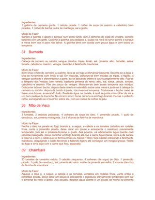 Ingredientes
1 galinha de capoeira gorda, 1 cebola picada, 1 colher de sopa de coentro e cebolinho bem
picados, 1 colher de banha, outra de manteiga, sal a gosto.

Modo de Fazer
Sangre a galinha e apare o sangue num prato fundo com 2 colheres de sopa de vinagre, sempre
batendo com um garfo. Cozinhe a galinha aos pedaços e, quase na hora de servir ponha o sangue
e mexa bem que é para não talhar. A galinha deve ser cozida com pouca água e com todos os
temperos

37 Buchada
Ingredientes
Cabeça de carneiro ou cabrito, sangue, miúdos, tripas, limão, sal, pimenta, alho, hortelão, salsa,
tomate, cebolinha, coentro, vinagre, toucinho e farinha de mandioca.

Modo de Fazer
Bem limpo o fato do carneiro ou cabrito, leva-se ao fogo a aferventar bastante. Escorre-se a água e
lava-se novamente com limão e sal. Em seguida, cortando-se bem miúdas as tripas, o fígado, o
sangue coalhado e aferventando a parte, só se deixando inteiro o bucho propriamente dito. Faz-se
o tempero dos miúdos com hortelã, bastante pimenta do reino, alho, sal, salsa, cebola, tomate,
cebolinho e coentro. Põe um pouco de vinagre. Misturam-se bem esses temperos aos miúdos.
Coloca-se tudo no bucho, depois deste aberto e estendido sobre uma mesa e junta-se à cabeça do
carneiro ou cabrito, depois de cozido à parte, nos mesmos temperos. Costura-se o bucho como se
fosse uma trouxa, ensacando tudo. Bastante água na panela, à qual se junta uma colher de sal e
um bom pedaço de toucinho. No mínimo cinco horas de fervura em fogo brando. Faz-se o pirão do
caldo, esmagando-se o toucinho sobre ele, com as costas de colher de pau.

38 Mão de Vaca
Ingredientes
3 tomates, 2 cebolas pequenas, 4 colheres de sopa de óleo, 1 pimentão picado, 1 quilo de
ossobuco, sal, pimenta malagueta, 3 a 5 xícaras de farinha de mandioca.

Modo de Fazer
Ponha o óleo na panela ao fogo brando e, a seguir, a cebola e os tomates cortados em rodelas
finas. Junte o pimentão picado, deixe corar um pouco e acrescente o ossobuco previamente
temperado com sal e pimenta-do-reino a gosto. Aos poucos, vá adicionando água quente com
pimenta-malagueta. Deixe cozinhar em fogo brando até que a carne fique macia, retire-a da panela
e reserve-a com o caldo que se formou (mais ou menos 1 litro), faça o pirão colocando a farinha de
mandioca, despejando o caldo fervendo e batendo ligeiro até conseguir um mingau grosso. Retire
do fogo e sirva logo com a carne que ficou separada.

39 Chambaril
Ingredientes
33 tomates de tamanho médio, 2 cebolas pequenas, 4 colheres (de sopa) de óleo, 1 pimentão
picado, 1 quilo de ossobuco, sal, pimenta do reino, molho de pimenta vermelha, 2 xícaras (de chá)
de farinha de mandioca.

Modo de Fazer
Aqueça o óleo e, a seguir, a cebola e os tomates, cortados em rodelas finas. Junte então o
pimentão picado, deixe corar um pouco e acrescente o ossobuco previamente temperado com sal
e pimenta do reino a gosto. Aos poucos, despeje água quente e um pouco de molho de pimenta
 