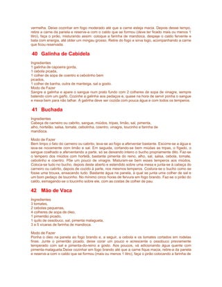 vermelha. Deixe cozinhar em fogo moderado até que a carne esteja macia. Depois desse tempo,
retire a carne da panela e reserve-a com o caldo que se formou (deve ter ficado mais ou menos 1
litro), faça o pirão, misturando assim: coloque a farinha de mandioca, despeje o caldo fervente e
bata com energia, até obter um mingau grosso. Retire do fogo e sirva logo, acompanhando a carne
que ficou reservada.

40 Galinha de Cabidela
Ingredientes
1 galinha de capoeira gorda,
1 cebola picada,
1 colher de sopa de coentro e cebolinho bem
picados,
1 colher de banha, outra de manteiga, sal a gosto.
Modo de Fazer
Sangre a galinha e apare o sangue num prato fundo com 2 colheres de sopa de vinagre, sempre
batendo com um garfo. Cozinhe a galinha aos pedaços e, quase na hora de servir ponha o sangue
e mexa bem para não talhar. A galinha deve ser cozida com pouca água e com todos os temperos.

41 Buchada
Ingredientes
Cabeça de carneiro ou cabrito, sangue, miúdos, tripas, limão, sal, pimenta,
alho, hortelão, salsa, tomate, cebolinha, coentro, vinagre, toucinho e farinha de
mandioca.

Modo de Fazer
Bem limpo o fato do carneiro ou cabrito, leva-se ao fogo a aferventar bastante. Escorre-se a água e
lava-se novamente com limão e sal. Em seguida, cortando-se bem miúdas as tripas, o fígado, o
sangue coalhado e aferventando a parte, só se deixando inteiro o bucho propriamente dito. Faz-se
o tempero dos miúdos com hortelã, bastante pimenta do reino, alho, sal, salsa, cebola, tomate,
cebolinho e coentro. Põe um pouco de vinagre. Misturam-se bem esses temperos aos miúdos.
Coloca-se tudo no bucho, depois deste aberto e estendido sobre uma mesa e junta-se à cabeça do
carneiro ou cabrito, depois de cozido à parte, nos mesmos temperos. Costura-se o bucho como se
fosse uma trouxa, ensacando tudo. Bastante água na panela, à qual se junta uma colher de sal e
um bom pedaço de toucinho. No mínimo cinco horas de fervura em fogo brando. Faz-se o pirão do
caldo, esmagando-se o toucinho sobre ele, com as costas de colher de pau.

42 Mão de Vaca
Ingredientes
3 tomates,
2 cebolas pequenas,
4 colheres de sopa de óleo,
1 pimentão picado,
1 quilo de ossobuco, sal, pimenta malagueta,
3 a 5 xícaras de farinha de mandioca.

Modo de Fazer
Ponha o óleo na panela ao fogo brando e, a seguir, a cebola e os tomates cortados em rodelas
finas. Junte o pimentão picado, deixe corar um pouco e acrescente o ossobuco previamente
temperado com sal e pimenta-do-reino a gosto. Aos poucos, vá adicionando água quente com
pimenta-malagueta.Deixe cozinhar em fogo brando até que a carne fique macia, retire-a da panela
e reserve-a com o caldo que se formou (mais ou menos 1 litro), faça o pirão colocando a farinha de
 