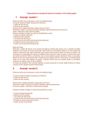 * Veja também as receitas de doces do nordeste, no fim desta pagina

    1     Acarajé receita 1
Deixe de molho de um dia para o outro em bastante água:
2 xícaras cheias de feijão macassa (ou fradinho)
1 colher de chá de sal
1 dente de alho socado
Escorra bem o feijão guardado a água para uso futuro.
Embrulhe o feijão num pano de prato e esfregue vigorosamente para remover as
peles. Cate bem e retire todas as peles.
Coloque metade do feijão no copo do liquidificador e junte:
1 xícara do líquido reservado
2 dentes de alho picados
1 1/2 colher de chá de sal
1 colher de chá de molho forte de pimenta (opcional)
1/2 colher de chá de pimenta do reino
1 colher de chá de pó fermento em pó

Modo de Fazer
Bata bem o feijão ate formar uma massa homogênea. Repita este passo com o restante do feijão
juntando uma xícara do líquido reservado mas omitindo os temperos. Misture as duas partes da
massa e ponha de lado para descansar pelo menos meia hora.(4) Bata um pouco a massa. Vá
colocando as colheradas da massa em bastante óleo fervendo onde se juntou 2 colheres de sopa
de azeite de dendê. Retire os bolinhos com a escumadeira quando estiverem fritos e dourados.
Deixe escorrer em papel absorvente e mantenha-os quentes no forno. Para servir os bolinhos parta
cada um ao meio sem separar as partes. Coloque molho forte de pimenta dentro e camarões
cozidos (ou vatapá, como se faz na Bahia).
O truque do acarajé é ficar sempre batendo a massa enquanto os outros estão fritando (a massa
começa a ficar aguada quando estacionada).

2         Acarajé receita 2
Deixe de molho de um dia para o outro em bastante água:

2 xícaras cheias de feijão marcassa (ou fradinho)
1 colher de chá de sal
1 dente de alho socado

Escorra bem o feijão guardado a água para uso futuro.
Embrulhe o feijão num pano de prato e esfregue vigorosamente para
remover as peles. Cate bem e retire todas as peles.

Coloque metade do feijão no copo do liquidificador e junte:

1 xícara do liquido reservado
2 dentes de alho picados
1 1/2 colher de chá de sal
1 colher de chá de molho forte de pimenta (opcional)
1/2 colher de chá de pimenta do reino
1 colher de chá de pó Royal
 