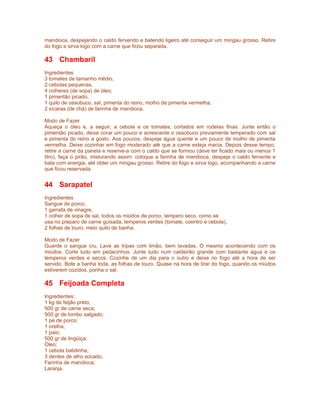 mandioca, despejando o caldo fervendo e batendo ligeiro até conseguir um mingau grosso. Retire
do fogo e sirva logo com a carne que ficou separada.

43 Chambaril
Ingredientes
3 tomates de tamanho médio,
2 cebolas pequenas,
4 colheres (de sopa) de óleo,
1 pimentão picado,
1 quilo de ossobuco, sal, pimenta do reino, molho de pimenta vermelha,
2 xícaras (de chá) de farinha de mandioca.

Modo de Fazer
Aqueça o óleo e, a seguir, a cebola e os tomates, cortados em rodelas finas. Junte então o
pimentão picado, deixe corar um pouco e acrescente o ossobuco previamente temperado com sal
e pimenta do reino a gosto. Aos poucos, despeje água quente e um pouco de molho de pimenta
vermelha. Deixe cozinhar em fogo moderado até que a carne esteja macia. Depois desse tempo,
retire a carne da panela e reserve-a com o caldo que se formou (deve ter ficado mais ou menos 1
litro), faça o pirão, misturando assim: coloque a farinha de mandioca, despeje o caldo fervente e
bata com energia, até obter um mingau grosso. Retire do fogo e sirva logo, acompanhando a carne
que ficou reservada.


44 Sarapatel
Ingredientes
Sangue de porco,
1 garrafa de vinagre,
1 colher de sopa de sal, todos os miúdos de porco, tempero seco, como se
usa no preparo de carne guisada, temperos verdes (tomate, coentro e cebola),
2 folhas de louro, meio quilo de banha.

Modo de Fazer
Guarde o sangue cru. Lave as tripas com limão, bem lavadas. O mesmo acontecendo com os
miúdos. Corte tudo em pedacinhos. Junte tudo num caldeirão grande com bastante água e os
temperos verdes e secos. Cozinhe de um dia para o outro e deixe no fogo até a hora de ser
servido. Bote a banha toda, as folhas de louro. Quase na hora de tirar do fogo, quando os miúdos
estiverem cozidos, ponha o sal.

45 Feijoada Completa
Ingredientes:
1 kg de feijão preto;
500 gr de carne seca;
500 gr de lombo salgado;
1 pé de porco;
1 orelha;
1 paio;
500 gr de lingüiça;
Óleo;
1 cebola batidinha;
3 dentes de alho socado;
Farinha de mandioca;
Laranja.
 