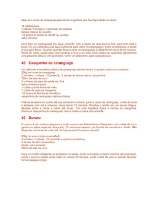 abre-se o corpo do caranguejo para comer a gordura que fica depositada no casco.

12 caranguejos
1 cebola, 1 tomate e 1 pimentão em rodelas
hastes inteiras de coentro
1/2 xícara de azeite de dendê ou de oliva
sal e pimenta

Lave bem os caranguejos em água corrente, com a ajuda de uma escova fina, para tirar toda a
lama. Em um caldeirão junte água suficiente para cobrir os caranguejos, todos os temperos, o azeite
e leve para ferver. Quando levantar fervura junte os caranguejos e deixe ferver cerca de 40 minutos.
Retire do caldo, passe para uma travessa e leve a um local onde possa ser quebrado (geralmente
uma pequena tábua e um quebrador, como um pilãozinho, para cada pessoa).

48 Casquinho de caranguejo
Um delicioso e simpático petisco de caranguejo servido dentro do próprio casco do crustáceo.
500g de carne de caranguejo
2 tomates, 1 cebola, 1/2 pimentão, 2 dentes de alho e coentro picadinhos
250ml de leite de coco
2 colheres de sopa de azeite de oliva
sal e pimenta a gosto
1 colher chá de amido de milho
1 colher de sopa de margarina
1/2 xícara de farinha de mandioca
casquinhos de caranguejo vazios e limpos

Frite os temperos no azeite até que comecem a dourar, junte a carne de caranguejo, o leite de coco
e tempere com sal e pimenta. Deixe ferver 15 minutos. Dissolva o amido em um pouco d'água,
despeje sobre a carne e mexa até ferver. Em uma frigideira doure a farinha na margarina.
Encha os casquinhos do caranguejo com o creme e cubra com a farofa.

49 Sururu
O sururu é um marisco pequeno e muito comum em Pernambuco. Preparado com o leite de coco
ganha um sabor especial, adocicado. O costume é servi-lo com farinha de mandioca e limão. Não
dispense uma dose de uma boa cachaça quando for provar o prato!

600g de sururu limpo e escaldado
4 tomates, 1 cebola, 1/2 pimentão e coentro picadinhos
2 dentes de alho amassados
Azeite, sal e pimenta
250ml de leite de coco

Faça um molho refogando os temperos no azeite. Junte os tomates e deixe cozinhar até engrossar.
Junte o sururu e deixe ferver mais ou menos 20 minutos. Junte o leite de coco e quando levantar
fervura apague o fogo.
 