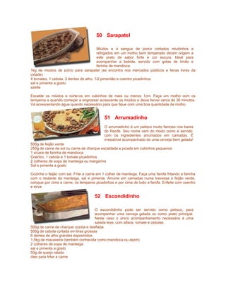 50 Sarapatel

                                        Miúdos e o sangue de porco cortados miudinhos e
                                        refogados em um molho bem temperado deram origem a
                                        este prato de sabor forte e cor escura. Ideal para
                                        acompanhar a bebida, servido com gotas de limão e
                                        farinha de mandioca.
1kg de miúdos de porco para sarapatel (se encontra nos mercados públicos e feiras livres da
cidade)
4 tomates, 1 cebola, 3 dentes de alho, 1/2 pimentão e coentro picadinhos
sal e pimenta a gosto
azeite

Escalde os miúdos e corte-os em cubinhos de mais ou menos 1cm. Faça um molho com os
temperos e quando começar a engrossar acrescente os miúdos e deixe ferver cerca de 30 minutos.
Vá acrescentando água quando necessário para que fique com uma boa quantidade de molho.


                                            51 Arrumadinho
                                            O arrumadinho é um petisco muito famoso nos bares
                                            do Recife. Seu nome vem do modo como é servido:
                                            com os ingredientes arrumados em camadas. É
                                            irresistível acompanhado de uma cerveja bem gelada!
500g de feijão verde
250g de carne de sol ou carne de charque escaldada e picada em cubinhos pequenos
1 xícara de farinha de mandioca
Coentro, 1 cebola e 1 tomate picadinhos
2 colheres de sopa de manteiga ou margarina
Sal e pimenta a gosto

Cozinhe o feijão com sal. Frite a carne em 1 colher de manteiga. Faça uma farofa fritando a farinha
com o restante da manteiga, sal e pimenta. Arrume em camadas numa travessa o feijão verde,
coloque por cima a carne, os temperos picadinhos e por cima de tudo a farofa. Enfeite com coentro
e sirva.

                                      52 Escondidinho

                                      O escondidinho pode ser servido como petisco, para
                                      acompanhar uma cerveja gelada ou como prato principal.
                                      Neste caso o único acompanhamento necessário é uma
                                      salada leve, com alface, tomate e cebolas.
500g de carne de charque cozida e desfiada
500g de cebola cortada em tiras grossas
6 dentes de alho grandes espremidos
1,5kg de macaxeira (também conhecida como mandioca ou aipim)
2 colheres de sopa de manteiga
sal e pimenta a gosto
50g de queijo ralado
óleo para fritar a carne
 