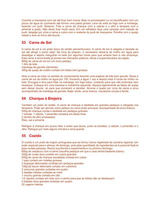 Cozinhe a macaxeira com sal até ficar bem macia. Bata no processador ou no liquidificador com um
pouco da água do cozimento até formar uma pasta grossa. Leve de volta ao fogo com a manteiga,
fazendo um purê. Reserve. Frite a carne de charque com a cebola e o alho e tempere com a
pimenta a gosto. Não deixe ficar muito seca. Em um refratário faça uma camada com metade do
purê, despeje por cima a carne e cubra com o restante do purê de macaxeira. Polvilhe com o queijo
ralado e leve ao forno até dourar.

53 Carne de Sol
A carne de sol é um prato típico do sertão pernambucano. A carne de boi é salgada e deixada ao
sol até atingir o ponto ideal. Na hora do preparo, é necessário deixá-la de molho em água para
dessalgar e depois mergulhar no leite por algumas horas para que amacie bem e não endureça.
Esta carne é encontrada já pronta nos mercados públicos, feiras e supermercados da região.
800g de carne de sol em um único pedaço
1 litro de leite
manteiga de garrafa (derretida)
300g de queijo de coalho cortado em fatias bem grossas

Abra a carne ao meio no sentido do comprimento fazendo uma espécie de bife bem grande. Deixe a
carne de sol de molho na água por 12h, trocando a água 1 vez e depois mais 4 horas de molho no
leite. Enxugue e leve para fritar na manteiga, em fogo baixo, cuidando para que não endureça nem
resseque. Coloque em uma travessa e mantenha aquecida. Aqueça ligeiramente as fatias de queijo
sem deixar dourar, só para que comecem a derreter. Arrume o queijo por cima da carne e sirva
acompanhado de manteiga de garrafa, feijão verde, arroz branco, macaxeira cozida e farofa.

54 Charque à Brejeira
Também um prato do sertão. A carne de charque é desfiada em grandes pedaços e refogada nos
temperos. Pode ser servida como petisco ou como prato principal, acompanhada de arroz branco.
500g de charque cozida e desfiada em pedaços grandes
1 tomate, 1 cebola, 1 pimentão cortados em fatias finas
2 dentes de alho amassados
Óleo, sal e pimenta

Refogue a charque em pouco óleo e antes que doure, junte os tomates, a cebola, o pimentão e o
alho. Refogue por mais alguns minutos e sirva quente.

55 Cozido
O cozido é um prato de origem portuguesa que se tornou marca registrada da culinária regional. Um
prato especial para o almoço de domingo, pois pela quantidade de ingredientes só é possível fazê-lo
para muitas pessoas. Reúna sua família e experimente-o no próximo domingo.
600g de ossobuco com a carne (escolha pedaços em que o osso tenha bastante tutano)
500g de coxão duro cortado em cubos grandes
500g de carne de charque escaldada cortada em cubos
1 paio cortado em rodelas grossas
2 lingüiças defumadas cortadas em pedaços grandes
100g de bacon defumado cortado em cubinhos
2 cenouras grandes cortadas em quatro
3 batatas médias cortadas ao meio
1 chuchu grande cortado em oito
1/2 repolho cortado em dois com o centro para que as folhas não se destaquem
2 batatas doce grandes cortadas em quatro
20 vagens inteiras
 