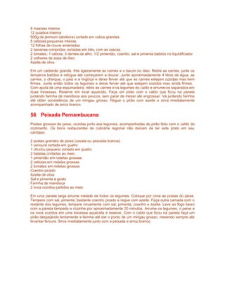 8 maxixes inteiros
12 quiabos inteiros
500g de jerimum (abóbora) cortado em cubos grandes
5 cebolas pequenas inteiras
12 folhas de couve amarradas
2 bananas compridas cortadas em três, com as cascas
2 tomates, 1 cebola, 3 dentes de alho, 1/2 pimentão, coentro, sal e pimenta batidos no liquidificador
2 colheres de sopa de óleo
Azeite de oliva

Em um caldeirão grande, frite ligeiramente as carnes e o bacon no óleo. Retire as carnes, junte os
temperos batidos e refogue até começarem a dourar. Junte aproximadamente 4 litros de água, as
carnes, o charque, o paio e a lingüiça e deixe ferver até que as carnes estejam cozidas mas bem
firmes. Junte então todos os legumes e deixe ferver até que estejam cozidos mas ainda firmes.
Com ajuda de uma espumadeira, retire as carnes e os legumes do caldo e arrume-os separados em
duas travessas. Reserve em local aquecido. Faça um pirão com o caldo que ficou na panela
juntando farinha de mandioca aos poucos, sem parar de mexer até engrossar. Vá juntando farinha
até obter consistência de um mingau grosso. Regue o pirão com azeite e sirva imediatamente
acompanhado de arroz branco.

56 Peixada Pernambucana
Postas grossas de peixe, cozidas junto aos legumes, acompanhadas de pirão feito com o caldo do
cozimento. Os bons restaurantes de culinária regional não deixam de ter este prato em seu
cardápio.

2 postas grandes de peixe (cavala ou pescada branca)
1 cenoura cortada em quatro
1 chuchu pequeno cortado em quatro
2 batatas cortadas ao meio
1 pimentão em rodelas grossas
2 cebolas em rodelas grossas
2 tomates em rodelas grossas
Coentro picado
Azeite de oliva
Sal e pimenta a gosto
Farinha de mandioca
2 ovos cozidos partidos ao meio

Em uma panela larga arrume metade de todos os legumes. Coloque por cima as postas do peixe.
Tempere com sal, pimenta, bastante coentro picado e regue com azeite. Faça outra camada com o
restante dos legumes, tempere novamente com sal, pimenta, coentro e azeite. Leve ao fogo baixo
com a panela tampada e cozinhe por aproximadamente 20 minutos. Arrume os legumes, o peixe e
os ovos cozidos em uma travessa aquecida e reserve. Com o caldo que ficou na panela faça um
pirão despejando lentamente a farinha até dar o ponto de um mingau grosso, mexendo sempre até
levantar fervura. Sirva imediatamente junto com a peixada e arroz branco.
 
