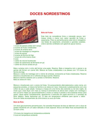 DOCES NORDESTINOS




                                    Bolo de Frutas

                                    Este bolo de consistência firme e coloração escura, tem
                                    massa úmida e macia com sabor apurado de frutas e
                                    especiarias. Para os pernambucanos este bolo é obrigatório
                                    nas festas de casamento, aniversário e grandes ocasiões,
                                    onde é servido confeitado com glacê de açúcar branco.
1 xícara de passas pretas sem caroço
2 xícaras de frutas cristalizadas
2 xícaras de ameixa seca
1 xícara de manteiga ou margarina
1 xícara de açúcar
2 xícaras de farinha de trigo
1 xícara de vinho branco doce
4 ovos
1 colher de chá de bicarbonato
1 colher de sobremesa de fermento em pó
1 colher de chá de canela em pó

Bata a ameixa com o vinho até formar uma pasta. Reserve. Bata a margarina com o açúcar e as
gemas até formar um creme fofo. Misture as frutas cristalizadas e as passas com 1/2 xícara de
farinha de trigo.
Misture o creme de manteiga com o creme de ameixas, acrescente as frutas cristalizadas. Reserve
Dissolva o bicarbonato em 2 colheres de água quente. Reserve.
Misture a farinha restante com a canela e o fermento. Reserve.
Bata as claras em neve.


Misture o bicarbonato com o creme de frutas. Vá acrescentando alternadamente a este creme, em
pequenas porções, a mistura de farinha e as claras em neve, misturando cuidadosamente com uma
colher de pau a cada adição. Coloque a massa em uma forma alta (redonda ou de bolo inglês, de
modo que o bolo fique com mais ou menos 8 centímetros de altura) bem untada com manteiga e
leve ao forno médio por aproximadamente 2 horas (a massa é pesada e leva bastante tempo para
assar). Deixe esfriar completamente, desenforme e embrulhe em papel alumínio e 2 camadas de
filme plástico. Deixe descansar por 15 dias em temperatura ambiente para apurar o sabor.
Sirva em fatias acompanhado de vinho branco ou suco de frutas.

Bolo de Rolo

Um doce genuinamente pernambucano. As camadas finíssimas de bolo se alternam com o doce de
goiaba resultando em um sabor delicado e muito especial. Sirva-o em fatias finas acompanhado de
um bom vinho.

1/2 xícara de margarina em temperatura ambiente
4 ovos em temperatura ambiente
 