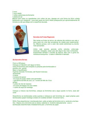 3 ovos
1 coco ralado
1 colher sobremesa de fermento
1 pitada de sal
Misture bem todos os ingredientes com colher de pau, despeje em uma forma de 24cm untada
fartamente com margarina. Leve para assar em forno médio preaquecido por aproximadamente 40
minutos ou até que esteja com a superfície dourada.




                            Sorvetes de Frutas Regionais

                            São tantas as frutas da terra e de sabores tão exóticos que vale a
                            pena parar em uma das sorveterias da cidade para experimentá-
                            los. Mesmo porque, com o calor não existe sobremesa ou lanche
                            mais apropriado.

                            Umbú, cajá, acerola, graviola, pinha, pitomba, umbú-cajá,
                            maracujá, mangaba, araçá, jaca são alguns dos mais conhecidos.
                            Experimente também o sorvete de tapioca, feito com a goma de
                            mandioca branquinha - o sabor é diferente e delicado.


Os Quindins De Iaia

Forno a 350 graus.
Coloque um tabuleiro com água no forno.
Unte 24 forminhas para empada ou próprias para bombocados e
polvilhe com açúcar.
Bata no liquidificador:
9 gemas (durante 10 minutos, ate' ficarem brancas)
Acrescente:
4 claras
2 xícaras de açúcar
1/2 xícara de queijo ralado (use parmesão)
1 garrafinha de leite de coco, ou 1 xícara de leite de c^oco
grosso
1 colher de chá de maizena
1/2 xícara de bagaço de coco ralado
1 colher de sopa de manteiga

Coloque a mistura nas forminhas, coloque as forminhas sob a água quente no forno, asse ate'
corar.

Desenforme os bombocados ainda quentes e coloque-os sob forminhas de papel próprias para
bombocados (papel manteiga cortado em (rodelas também funcionam bem).

DICA: Para desenformar o bombocado bem, solte os lados da forminha com a ponta de uma faca
fina. Depois vire a forminha sob os dedos, batendo no fundinho delicadamente. Leve o
bombocado desenformado imediatamente para a forminha de papel
 