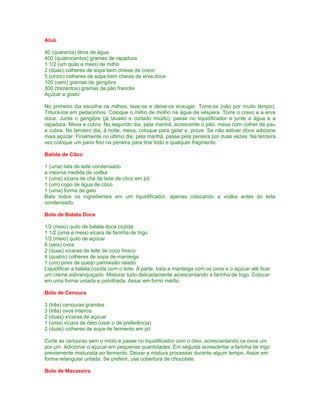 Aluá

40 (quarenta) litros de água
400 (quatrocentos) gramas de rapadura
1 1/2 (um quilo e meio) de milho
2 (duas) colheres de sopa bem cheias de cravo
5 (cinco) colheres de sopa bem cheias de erva doce
100 (cem) gramas de gengibre
300 (trezentos) gramas de pão francês
Açúcar a gosto

No primeiro dia escolha os milhos, lave-os e deixe-os enxugar. Torre-os (não por muito tempo).
Triturá-los em pedacinhos. Coloque o milho de molho na água de véspera. Torre o cravo e a erva
doce. Junte o gengibre (já lavado e cortado miúdo), passe no liquidificador e junte a água e a
rapadura. Mexa e cubra. No segundo dia, pela manhã, acrescente o pão, mexa com colher de pau
e cubra. No terceiro dia, à noite, mexa, coloque para gelar e, prove. Se não estiver doce adicione
mais açúcar. Finalmente no último dia, pela manhã, passe pela peneira por duas vezes. Na terceira
vez coloque um pano fino na peneira para tirar todo e qualquer fragmento.

Batida de Côco

1 (uma) lata de leite condensado
a mesma medida de vodka
1 (uma) xícara de chá de leite de côco em pó
1 (um) copo de água de côco
1 (uma) forma de gelo
Bata todos os ingredientes em um liquidificador, apenas colocando a vodka antes do leite
condensado.

Bolo de Batata Doce

1/2 (meio) quilo de batata doce cozida
1 1/2 (uma e meia) xícara de farinha de trigo
1/2 (meio) quilo de açúcar
6 (seis) ovos
2 (duas) xícaras de leite de coco fresco
4 (quatro) colheres de sopa de manteiga
1 (um) pires de queijo parmesão ralado
Liquidificar a batata cozida com o leite. À parte, bata a manteiga com os ovos e o açúcar até ficar
um creme esbranquiçado. Misturar tudo delicadamente acrescentando a farinha de trigo. Colocar
em uma forma untada e polvilhada. Assar em forno médio.

Bolo de Cenoura

3 (três) cenouras grandes
3 (três) ovos inteiros
2 (duas) xícaras de açúcar
1 (uma) xícara de óleo (usar o de preferência)
2 (duas) colheres de sopa de fermento em pó

Corte as cenouras sem o miolo e passe no liquidificador com o óleo, acrescentando os ovos um
por um. Adicionar o açúcar em pequenas quantidades. Em seguida acrescentar a farinha de trigo
previamente misturada ao fermento. Deixar a mistura processar durante algum tempo. Assar em
forma retangular untada. Se preferir, use cobertura de chocolate.

Bolo de Macaxeira
 