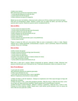 3 (três) ovos inteiros
600 (seiscentos) gramas de macaxeira ralada
1 (uma) garrafa pequena de leite de côco
1 (uma) xícara de chá de açúcar
3 (três) colheres de sopa de margarina

Batem-se os ovos mal batidos, mistura-se tudo e põe-se em fôrma untada (sem farinha de trigo).
Use forno na temperatura média. Verificar o ponto com um palito de dente, que deve sair limpo
quando está no ponto. Desforme quando estiver completamente frio.

Bolo de Milho

1 (uma) xícara de massa de milho
1 (uma) xícara de farinha de trigo (sem fermento)
2 (duas) colheres de sopa de açúcar
3 (três) colheres de chá de fermento em pó
2 (duas) colheres de chá de sal
2 (dois) ovos inteiros
6 (seis) colheres de sopa de óleo (usar o de preferência)
1 (uma) xícara de leite

Passe a massa de milho em uma peneira. Bata os ovos e acrescente o óleo e o leite. Depois
misture com a massa peneirada, acrescentando o açúcar, o sal e o fermento. Asse em forminhas
untadas. Sirva com manteiga.

Bolo de Nata

3 (três) xícaras de açúcar
2 (duas) xícaras de farinha de trigo (sem fermento)
1 (uma) xícara de maizena
1 (uma) xícara de nata fresca
4 (quatro) ovos (separar gemas e claras) (claras em neve)
1 (um) copo americano de leite
1 (uma) colher de sopa de fermento em pó

Bata bem a nata com o açúcar. Depois acrescente as gemas, voltando a bater. Adicionar aos
poucos a farinha junto com o fermento em pó. Finalmente acrescente o leite e as claras em neve.

Bolo Pé-de-Moleque

1 (um) quilo de carimã
300 (trezentos) gramas de castanha granulada
3 (três) copos de leite de coco
1 (um) copo de chá de erva doce, cravo e gengibre
Mel de 3 rapaduras (uma branca e duas pretas)

1) Modo de fazer o mel de rapadura : Coloque as rapaduras com meio copo de água no fogo até
derreter por completo.
2) Modo de fazer o chá : Junte três gengibres grandes, 100g de cravo e 100g de erva doce. Leve-
os ao fogo com água até ferver bastante. Depois passe tudo no liquidificador e peneire.
3) Modo de fazer o pé-de-moleque : Misture o carimã, a castanha, o leite de coco, o chá e o mel.
Coloque em forma apenas untada. Depois que o bolo estiver pronto pincele-o com um pouco de
mel e leite de coco para dar o brilho.
 
