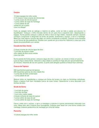 Canjica

10 (dez) espigas de milho verde
2 1/2 (duas e meia) xícaras de chá de leite
1 (uma) xícara de chá de açúcar
1 (uma) colher de sopa de manteiga
1 (uma) pitada de sal
canela em pó a gosto
cravo se desejar

Corte as espigas rente ao sabugo e reserve os grãos. Junte ao leite e passe aos poucos no
liquidificador. Coloque o milho triturado dentro de um pano fino e esprema bem, desprezando o
bagaço. Numa panela coloque o caldo do milho e leve ao fogo médio, mexendo sempre. Quando
começar a engrossar e desgrudar do fundo da panela, acrescente o açúcar, o sal e a manteiga.
Mexa por mais alguns minutos até obter um creme consistente e brilhoso. Coloque numa travessa
ou em forma de sua preferência. Polvilhe com canela em pó e sirva fria. Adicione o cravo por cima
depois de já polvilhado com canela.

Cocada de Côco Verde

2 (duas) xícaras de chá de água de côco
1 (um) kilo de açúcar cristal
côco ralado de dois cocos verdes
cravo da índia

Numa panela de fundo grosso, coloque a água de côco, o açúcar, os cravos e mexa um pouco.
Leve ao fogo e deixe ferver. Adicione o côco ralado e cozinhe em fogo alto por aproximadamente
20 minutos, mexendo de vez em quando. O ponto será atingido quando a mistura ficar cremosa.

Cuscus de Tapioca

500 (quinhentos) gramas de tapioca
200 (duzentos) gramas de côco ralado fino
1 (uma) lata de leite condensado
1 (uma) pitada de sal

Misture todos os ingredientes e coloque em forma de buraco no meio ou forminhas individuais.
Deixe a tapioca ficar bem hidratada (cerca de duas horas). Desenforme e sirva decorado com
tirinhas de côco.

Grude de Goma

1 (um) kilo de goma
1 (um) litro de leite
1 (um) côco médio ralado
2 (duas) colheres de sopa de açúcar
1 (uma) colher de sopa de sal
1 (uma) colher de sopa de manteiga

Ferva o leite com o açúcar, o sal e a manteiga e misture-o à goma previamente misturada com
côco. Mexa bem até a mistura ficar homogênea. Coloque para assar em uma forma untada com
manteiga, botando pedacinhos de manteiga por cima da massa

Pamonha

12 (doze) espigas de milho verde
 