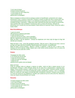 1 (um) copo de água
2 (duas) xícaras de açúcar
1 (uma) xícara de côco ralado fino
1 (uma) pitada de sal
palhas para a embalagem

Rale as espigas ou corte-as rente ao sabugo e passe no liquidificador, juntamente com a água.
Acrescente o côco, o açúcar e mexa bem. Coloque a massa na palha de milho e amarre bem. Em
uma panela grande ferva bem a água, e vá colocando as pamonhas uma a uma após a fervura
completa da água. Importante : a água deve estar realmente fervendo para receber as pamonhas,
caso contrário elas vão se desfazer. Cozinhe por mais ou menos 40 minutos, retirando as
pamonhas com o auxílio de uma escumadeira. Deixe esfriar em local bem fresco. Sirva com café e
queijo ralado.

Bolo Pé-de-Moleque

1 quilo de carimã
300 gramas de castanha granulada
3 copos de leite de coco
1 copo de chá de erva doce, cravo e gengibre
Mel de 3 rapaduras (uma branca e duas pretas)
Modo de fazer o mel de rapadura : Coloque as rapaduras com meio copo de água no fogo até
derreter por completo.

Modo de fazer o chá : Junte três gengibres grandes, 100g de cravo e 100g de erva doce. Leve-os
ao fogo com água até ferver bastante. Depois passe tudo e peneire. no liquidificador
Modo de fazer o pé-de-moleque : Misture o carimã, a castanha, o leite de coco, o chá e o mel.
Coloque em forma apenas untada. Depois que o bolo estiver pronto pincele-o com um pouco de
mel e leite de coco para dar o brilho

Canjica

10 espigas de milho verde
2 1/2 xícaras de chá de leite
1 xícara de chá de açúcar
1 colher de sopa de manteiga
1 pitada de sal
canela em pó a gosto cravo se desejar

Modo de Fazer
Corte as espigas rente ao sabugo e reserve os grãos. Junte ao leite e passe poucos no ao
liquidificador. Coloque o milho triturado dentro de um pano fino e desprezando o esprema bem,
bagaço. Numa panela coloque o caldo do milho e leve ao fogo médio, mexendo sempre. Quando
começar a engrossar e do fundo da desgrudar panela, acrescente o açúcar, o sal e a manteiga.
Mexa um creme por mais alguns minutos até obter consistente e brilhoso. Coloque numa travessa
ou numa em forma de sua preferência. Polvilhe com canela em pó em cima sirva fria. Adicione o
cravo por depois de já polvilhado com canela.

Pamonha

12 (doze) espigas de milho verde
1 (um) copo de água
2 (duas) xícaras de açúcar
1 (uma) xícara de coco ralado fino
1 (uma) pitada de sal
palhas para a embalagem
 