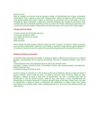 Modo de Fazer
Rale as espigas ou corte-as rente ao sabugo e passe no liquidificador,com a água. juntamente
Acrescente o coco, o açúcar e mexa bem. Coloque abem. massa na palha de milho e amarre Em
uma panela grande ferva bem a água, e colocando as pamonhas uma a uma após a fervura
completa da água. Importante : a água deve realmente fervendo para receber as pamonhas, caso
contrário elas vão se desfazer.Cozinhe por mais ou menos 40 minutos, retirando as pamonhas com
o auxílio de uma escumadeira. Deixe esfriar em local bem fresco. Sirva com café e queijo ralado.

Cocada de Coco Verde

2 (duas) xícaras de chá de água de coco
1 (um) quilo de açúcar cristal
coco ralado de dois cocos verdes
cravo da índia
Modo de Fazer

Numa panela de fundo grosso, coloque a água de coco, o açúcar, os cravos e mexa um pouco.
Leve ao fogo e deixe ferver. Adicione o coco ralado e cozinhe em fogo alto por aproximadamente
20 minutos, mexendo de vez em quando. O ponto será atingido quando a mistura ficar cremosa.


Caldinho de Peixe ou Camarão

O caldinho é típico dos bares do Recife. O costume é beber o caldinho bem quente em um copinho
pequeno, acompanhado de um copinho de cachaça. Por isso é conhecido também como "Ele e
Ela".
1 posta pequena mais uma cabeça de peixe ou 250 gr de camarão inteiro
2 tomates, 1 cebola, 3 dentes de alho, 1/2 pimentão, coentro, sal e pimenta batidos no liquidificador.
250ml de leite de coco
3 colheres de sopa de azeite de oliva

Cozinhe o peixe ou camarão em 1 litro de água, junto com os temperos, até que o caldo se reduza a
quase a metade. Junte o leite de coco e o azeite e ferva por mais 5 minutos. Retire do fogo,
descarte a cabeça do peixe e bata tudo no liquidificador. Se usar o camarão bata tudo no
liquidificador e coe em peneira grossa. Volte ao fogo para ferver e sirva imediatamente em
canequinhas ou copinhos pequenos. O caldinho também pode ser de feijão. Neste caso é só bater
no liquidificador o feijão já pronto e temperado (de preferência um feijão cozido com carnes
defumadas) com bastante caldo, voltar à panela para ferver e servir com uma azeitona dentro de
cada copinho.
 