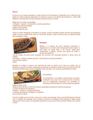 Sururu

O sururu é um marisco pequeno e muito comum em Pernambuco. Preparado com o leite de coco
ganha um sabor especial, adocicado. O costume é servi-lo com farinha de mandioca e limão. Não
dispense uma dose de uma boa cachaça quando for provar o prato!

600g de sururu limpo e escaldado
4 tomates, 1 cebola, 1/2 pimentão e coentro picadinhos
2 dentes de alho amassados
Azeite, sal e pimenta
250ml de leite de coco

Faça um molho refogando os temperos no azeite. Junte os tomates e deixe cozinhar até engrossar.
Junte o sururu e deixe ferver mais ou menos 20 minutos. Junte o leite de coco e quando levantar
fervura apague o fogo.



                                       Sarapatel

                                        Miúdos e o sangue de porco cortados miudinhos e
                                        refogados em um molho bem temperado deram origem a
                                        este prato de sabor forte e cor escura. Ideal para
                                        acompanhar a bebida, servido com gotas de limão e
                                        farinha de mandioca.
1kg de miúdos de porco para sarapatel (se encontra nos mercados públicos e feiras livres da
cidade)
4 tomates, 1 cebola, 3 dentes de alho, 1/2 pimentão e coentro picadinhos
sal e pimenta a gosto
azeite

Escalde os miúdos e corte-os em cubinhos de mais ou menos 1cm. Faça um molho com os
temperos e quando começar a engrossar acrescente os miúdos e deixe ferver cerca de 30 minutos.
Vá acrescentando água quando necessário para que fique com uma boa quantidade de molho.


                                            Arrumadinho

                                            O arrumadinho é um petisco muito famoso nos bares
                                            do Recife. Seu nome vem do modo como é servido:
                                            com os ingredientes arrumados em camadas. É
                                            irresistível acompanhado de uma cerveja bem gelada!
500g de feijão verde
250g de carne de sol ou carne de charque escaldada e picada em cubinhos pequenos
1 xícara de farinha de mandioca
Coentro, 1 cebola e 1 tomate picadinhos
2 colheres de sopa de manteiga ou margarina
Sal e pimenta a gosto

Cozinhe o feijão com sal. Frite a carne em 1 colher de manteiga. Faça uma farofa fritando a farinha
com o restante da manteiga, sal e pimenta. Arrume em camadas numa travessa o feijão verde,
coloque por cima a carne, os temperos picadinhos e por cima de tudo a farofa. Enfeite com coentro
e sirva.
 