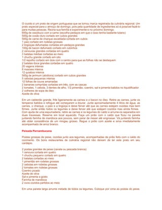 O cozido é um prato de origem portuguesa que se tornou marca registrada da culinária regional. Um
prato especial para o almoço de domingo, pois pela quantidade de ingredientes só é possível fazê-lo
para muitas pessoas. Reúna sua família e experimente-o no próximo domingo.
600g de ossobuco com a carne (escolha pedaços em que o osso tenha bastante tutano)
500g de coxão duro cortado em cubos grandes
500g de carne de charque escaldada cortada em cubos
1 paio cortado em rodelas grossas
2 lingüiças defumadas cortadas em pedaços grandes
100g de bacon defumado cortado em cubinhos
2 cenouras grandes cortadas em quatro
3 batatas médias cortadas ao meio
1 chuchu grande cortado em oito
1/2 repolho cortado em dois com o centro para que as folhas não se destaquem
2 batatas doce grandes cortadas em quatro
20 vagens inteiras
8 maxixes inteiros
12 quiabos inteiros
500g de jerimum (abóbora) cortado em cubos grandes
5 cebolas pequenas inteiras
12 folhas de couve amarradas
2 bananas compridas cortadas em três, com as cascas
2 tomates, 1 cebola, 3 dentes de alho, 1/2 pimentão, coentro, sal e pimenta batidos no liquidificador
2 colheres de sopa de óleo
Azeite de oliva

Em um caldeirão grande, frite ligeiramente as carnes e o bacon no óleo. Retire as carnes, junte os
temperos batidos e refogue até começarem a dourar. Junte aproximadamente 4 litros de água, as
carnes, o charque, o paio e a lingüiça e deixe ferver até que as carnes estejam cozidas mas bem
firmes. Junte então todos os legumes e deixe ferver até que estejam cozidos mas ainda firmes.
Com ajuda de uma espumadeira, retire as carnes e os legumes do caldo e arrume-os separados em
duas travessas. Reserve em local aquecido. Faça um pirão com o caldo que ficou na panela
juntando farinha de mandioca aos poucos, sem parar de mexer até engrossar. Vá juntando farinha
até obter consistência de um mingau grosso. Regue o pirão com azeite e sirva imediatamente
acompanhado de arroz branco.

Peixada Pernambucana

Postas grossas de peixe, cozidas junto aos legumes, acompanhadas de pirão feito com o caldo do
cozimento. Os bons restaurantes de culinária regional não deixam de ter este prato em seu
cardápio.

2 postas grandes de peixe (cavala ou pescada branca)
1 cenoura cortada em quatro
1 chuchu pequeno cortado em quatro
2 batatas cortadas ao meio
1 pimentão em rodelas grossas
2 cebolas em rodelas grossas
2 tomates em rodelas grossas
Coentro picado
Azeite de oliva
Sal e pimenta a gosto
Farinha de mandioca
2 ovos cozidos partidos ao meio

Em uma panela larga arrume metade de todos os legumes. Coloque por cima as postas do peixe.
 