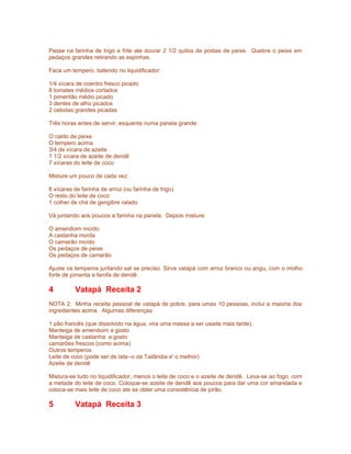 Passe na farinha de trigo e frite ate dourar 2 1/2 quilos de postas de peixe. Quebre o peixe em
pedaços grandes retirando as espinhas.

Faca um tempero, batendo no liquidificador:

1/4 xícara de coentro fresco picado
8 tomates médios cortados
1 pimentão médio picado
3 dentes de alho picados
2 cebolas grandes picadas

Três horas antes de servir, esquente numa panela grande:

O caldo de peixe
O tempero acima
3/4 de xícara de azeite
1 1/2 xícara de azeite de dendê
7 xícaras do leite de coco

Misture um pouco de cada vez:

6 xícaras de farinha de arroz (ou farinha de trigo)
O resto do leite de coco
1 colher de chá de gengibre ralado

Vá juntando aos poucos a farinha na panela. Depois misture:

O amendoim moído
A castanha moída
O camarão moído
Os pedaços de peixe
Os pedaços de camarão

Ajuste os temperos juntando sal se preciso. Sirva vatapá com arroz branco ou angu, com o molho
forte de pimenta e farofa de dendê.

4         Vatapá Receita 2
NOTA 2: Minha receita pessoal de vatapá de pobre, para umas 10 pessoas, inclui a maioria dos
ingredientes acima. Algumas diferenças:

1 pão francês (que dissolvido na água, vira uma massa a ser usada mais tarde).
Manteiga de amendoim a gosto
Manteiga de castanha a gosto
camarões frescos (como acima)
Outros temperos
Leite de coco (pode ser de lata--o da Tailândia e' o melhor)
Azeite de dendê

Mistura-se tudo no liquidificador, menos o leite de coco e o azeite de dendê. Leva-se ao fogo, com
a metade do leite de coco. Coloque-se azeite de dendê aos poucos para dar uma cor amarelada e
coloca-se mais leite de coco ate se obter uma consistência de pirão.

5         Vatapá Receita 3
 