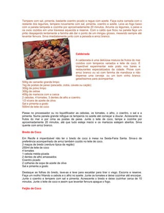 Tempere com sal, pimenta, bastante coentro picado e regue com azeite. Faça outra camada com o
restante dos legumes, tempere novamente com sal, pimenta, coentro e azeite. Leve ao fogo baixo
com a panela tampada e cozinhe por aproximadamente 20 minutos. Arrume os legumes, o peixe e
os ovos cozidos em uma travessa aquecida e reserve. Com o caldo que ficou na panela faça um
pirão despejando lentamente a farinha até dar o ponto de um mingau grosso, mexendo sempre até
levantar fervura. Sirva imediatamente junto com a peixada e arroz branco.




                                            Caldeirada

                                            A caldeirada é uma deliciosa mistura de frutos do mar
                                            cozidos com temperos variados e leite de coco. É
                                            imperdível experimentar este prato nos bares e
                                            restaurantes especializados da cidade. Prove com
                                            arroz branco ou só com farinha de mandioca e não
                                            dispense uma cerveja ou um bom vinho branco
                                            geladíssimos para acompanhar.
500g de camarão grande limpo
1kg de postas de peixe (pescada, cioba, cavala ou cação)
300g de polvo limpo
300g de ostras
400g de mariscos com a casca
2 cebolas, 4 tomates, 3 dentes de alho e coentro.
1/2 xícara de azeite de oliva
Sal e pimenta a gosto
500ml de leite de coco

Passe no processador ou no liquidificador as cebolas, os tomates, o alho, o coentro, o sal e a
pimenta. Numa panela grande refogue os temperos no azeite até começar a dourar. Acrescente os
frutos do mar e por cima as postas de peixe. Junte o leite de coco, tampe e cozinhe por
aproximadamente 20 minutos, até que tudo esteja macio e os mariscos estejam abertos. Sirva
quente com arroz branco.

Bredo de Coco

Em Recife é imperdoável não ter o bredo de coco à mesa na Sexta-Feira Santa. Sirva-o de
preferência acompanhado de arroz também cozido no leite de coco.
2 maços de bredo (verdura típica da região)
250ml de leite de coco
4 tomates
1 cebola média picada
2 dentes de alho amassados
Coentro picado
2 colheres de sopa de azeite de oliva
Sal e pimenta a gosto

Destaque as folhas do bredo, lave-as e leve para escaldar para tirar o visgo. Escorra e reserve.
Faça um molho fritando a cebola e o alho no azeite. Junte os tomates e deixe cozinhar até encorpar.
Junte o coentro e tempere com sal e pimenta. Acrescente o bredo e deixe cozinhar cerca de 10
minutos. Junte o leite de coco e assim que levantar fervura apague o fogo.

Feijão de Coco
 