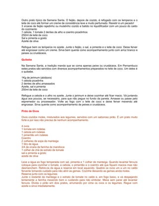 Outro prato típico da Semana Santa. O feijão, depois de cozido, é refogado com os temperos e o
leite de coco até formar um creme de consistência leve e muito perfumado. Resistir é um pecado!
3 xícaras de feijão rajadinho ou mulatinho cozido e batido no liquidificador com um pouco do caldo
do cozimento
1 cebola, 1 tomate 2 dentes de alho e coentro picadinhos
250ml de leite de coco
Sal e pimenta a gosto
Azeite de oliva

Refogue bem os temperos no azeite. Junte o feijão, o sal, a pimenta e o leite de coco. Deixe ferver
até engrossar como um creme. Sirva bem quente como acompanhamento junto com arroz branco e
peixes ou crustáceos.

Quibebe

Na Semana Santa, a tradição manda que se coma apenas peixe ou crustáceos. Em Pernambuco
estes pratos são servidos com diversos acompanhamentos preparados no leite de coco. Um deles é
o quibebe.

1Kg de jerimum (abóbora)
1 cebola picadinha
2 dentes de alho amassados
Azeite, sal e pimenta
250ml de leite de coco

Refogue a cebola e o alho no azeite. Junte o jerimum e deixe cozinhar até ficar macio. Vá juntando
água aos poucos, se necessário, para que não pegue no fundo da panela. Amasse ou passe pelo
espremedor ou processador. Volte ao fogo com o leite de coco e deixe ferver mexendo até
engrossar. Sirva quente como acompanhamento de peixes e crustáceos.

Pirão de Ovos

Ovos cozidos moles, misturados aos legumes, servidos com um saboroso pirão. É um prato muito
forte e por isso não precisa de nenhum acompanhamento.

4 ovos
1 tomate em rodelas
1 cebola em rodelas
1 pimentão em rodelas
Coentro
2 colheres de sopa de manteiga
1 litro de água
3/4 de xícara de farinha de mandioca
1 colher de chá de extrato de tomate
sal e pimenta a gosto
azeite de oliva

Leve a água ao fogo temperada com sal, pimenta e 1 colher de manteiga. Quando levantar fervura
coloque para cozinhar o tomate, a cebola, o pimentão e o coentro até que fiquem macios mas não
desmanchem. Retire-os da água e reserve em local aquecido. Quebre os ovos um a um no caldo
fervente tomando cuidado para não abrir as gemas. Cozinhe deixando as gemas ainda moles.
Reserve junto com os legumes.
Junte o restante da manteiga e o extrato de tomate no caldo e, em fogo baixo, e vá despejando
lentamente a farinha mexendo bem e cuidando para não embolar. Mexa sem parar até levantar
fervura. Divida o pirão em dois pratos, arrumando por cima os ovos e os legumes. Regue com
azeite e sirva imediatamente.
 