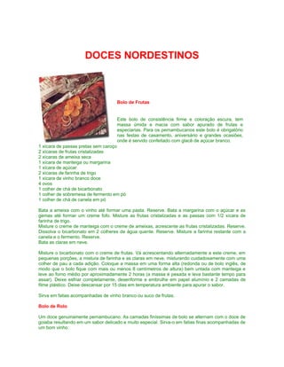 DOCES NORDESTINOS



                                    Bolo de Frutas


                                    Este bolo de consistência firme e coloração escura, tem
                                    massa úmida e macia com sabor apurado de frutas e
                                    especiarias. Para os pernambucanos este bolo é obrigatório
                                    nas festas de casamento, aniversário e grandes ocasiões,
                                    onde é servido confeitado com glacê de açúcar branco.
1 xícara de passas pretas sem caroço
2 xícaras de frutas cristalizadas
2 xícaras de ameixa seca
1 xícara de manteiga ou margarina
1 xícara de açúcar
2 xícaras de farinha de trigo
1 xícara de vinho branco doce
4 ovos
1 colher de chá de bicarbonato
1 colher de sobremesa de fermento em pó
1 colher de chá de canela em pó

Bata a ameixa com o vinho até formar uma pasta. Reserve. Bata a margarina com o açúcar e as
gemas até formar um creme fofo. Misture as frutas cristalizadas e as passas com 1/2 xícara de
farinha de trigo.
Misture o creme de manteiga com o creme de ameixas, acrescente as frutas cristalizadas. Reserve.
Dissolva o bicarbonato em 2 colheres de água quente. Reserve. Misture a farinha restante com a
canela e o fermento. Reserve.
Bata as claras em neve.

Misture o bicarbonato com o creme de frutas. Vá acrescentando alternadamente a este creme, em
pequenas porções, a mistura de farinha e as claras em neve, misturando cuidadosamente com uma
colher de pau a cada adição. Coloque a massa em uma forma alta (redonda ou de bolo inglês, de
modo que o bolo fique com mais ou menos 8 centímetros de altura) bem untada com manteiga e
leve ao forno médio por aproximadamente 2 horas (a massa é pesada e leva bastante tempo para
assar). Deixe esfriar completamente, desenforme e embrulhe em papel alumínio e 2 camadas de
filme plástico. Deixe descansar por 15 dias em temperatura ambiente para apurar o sabor.

Sirva em fatias acompanhadas de vinho branco ou suco de frutas.

Bolo de Rolo

Um doce genuinamente pernambucano. As camadas finíssimas de bolo se alternam com o doce de
goiaba resultando em um sabor delicado e muito especial. Sirva-o em fatias finas acompanhadas de
um bom vinho.
 
