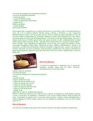 1/2 xícara de margarina em temperatura ambiente
4 ovos em temperatura ambiente
1 xícara de açúcar
1 xícara de farinha de trigo
1 colher de sobremesa de fermento
1 pitada de sal
600g de goiabada
1 xícara de água
Açúcar para polvilhar

Numa tigela bata a margarina com o açúcar até formar um creme fofo e claro. Vá acrescentando os
ovos, um a um e continue batendo. Peneire juntos a farinha, o fermento e o sal e misture-os
delicadamente ao creme, com uma colher de pau. Divida a massa em duas assadeiras de 30 x 40
cm bem untada e enfarinhada (se necessário distribua a massa uniformemente com uma colher).
Leve para assar em forno quente preaquecido por 10 minutos ou até que esteja assado, mas com a
massa ainda branca. Polvilhe açúcar sobre dois panos de prato e solte cuidadosamente os bolos
ainda quentes sobre os panos. Enrole pelo lado mais estreito junto com os panos e espere esfriar.
Para o recheio, corte a goiabada em pedacinhos e leve ao fogo com a água até derreter e formar
uma pasta homogênea. Deixe esfriar. Desenrole os bolos, espalhe uniformemente o recheio e vá
enrolando o primeiro bolo firmemente. Continue enrolando o segundo bolo, unindo-o às bordas do
primeiro, formando um único rocambole. Corte as bordas, polvilhe bem com açúcar e embrulhe em
papel impermeável por algumas horas para dar forma. Na hora de servir, desembrulhe e corte em
fatias finas.




                                        Bolo Pé-de-Moleque

                                        A mistura de especiarias e castanhas com a massa da
                                        mandioca, resultou nesse bolo de sabor marcante,
                                        coloração escura e muito perfumada.
1kg de massa de mandioca
2 xícaras de açúcar
1/2 xícara de margarina em temperatura ambiente
4 ovos
2 xícaras de leite
150g de castanha de cajú
1 colher de chá de canela em pó
1 colher de chá de cravo em pó
1 colher de chá de erva doce
1 colher de sopa de café bem forte
1 colher d e chá de fermento
1 pitada de sal
castanhas de caju em metades para decorar
Misture a massa de mandioca com o leite de coco, o açúcar, a margarina e o café. Misture a canela,
o cravo, a erva doce, as castanhas, o fermento e o sal. Junte à massa anterior. Bata as claras em
neve, vá juntando as gemas uma a uma sem parar de bater e depois misture delicadamente à
massa. Despeje em forma untada, decore com as metades de castanhas e leve ao forno médio
cerca de 1h.

Bolo de Macaxeira

Um bolo com consistência de pudim firme, facílimo de fazer e de sabor irresistível. Experimente.
 
