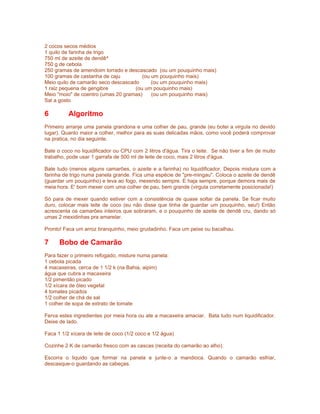 2 cocos secos médios
1 quilo de farinha de trigo
750 ml de azeite de dendê^
750 g de cebola
250 gramas de amendoim torrado e descascado (ou um pouquinho mais)
100 gramas de castanha de caju         (ou um pouquinho mais)
Meio quilo de camarão seco descascado      (ou um pouquinho mais)
1 raiz pequena de gengibre          (ou um pouquinho mais)
Meio "moio" de coentro (umas 20 gramas)    (ou um pouquinho mais)
Sal a gosto

6         Algoritmo
Primeiro arranje uma panela grandona e uma colher de pau, grande (eu botei a virgula no devido
lugar). Quanto maior a colher, melhor para as suas delicadas mãos, como você poderá comprovar
na pratica, no dia seguinte.

Bate o coco no liquidificador ou CPU com 2 litros d'água. Tira o leite. Se não tiver a fim de muito
trabalho, pode usar 1 garrafa de 500 ml de leite de coco, mais 2 litros d'água.

Bate tudo (menos alguns camarões, o azeite e a farinha) no liquidificador. Depois mistura com a
farinha de trigo numa panela grande. Fica uma espécie de "pre-mingau". Coloca o azeite de dendê
(guardar um pouquinho) e leva ao fogo, mexendo sempre. E haja sempre, porque demora mais de
meia hora. E' bom mexer com uma colher de pau, bem grande (virgula corretamente posicionada!)

Só para de mexer quando estiver com a consistência de quase soltar da panela. Se ficar muito
duro, colocar mais leite de coco (eu não disse que tinha de guardar um pouquinho, seu!) Então
acrescenta os camarões inteiros que sobraram, e o pouquinho de azeite de dendê cru, dando só
umas 2 mexidinhas pra amarelar.

Pronto! Faca um arroz branquinho, meio grudadinho. Faca um peixe ou bacalhau.

7     Bobo de Camarão
Para fazer o primeiro refogado, misture numa panela:
1 cebola picada
4 macaxeiras, cerca de 1 1/2 k (na Bahia, aipim)
água que cubra a macaxeira
1/2 pimentão picado
1/2 xícara de óleo vegetal
4 tomates picados
1/2 colher de chá de sal
1 colher de sopa de extrato de tomate

Ferva estes ingredientes por meia hora ou ate a macaxeira amaciar. Bata tudo num liquidificador.
Deixe de lado.

Faca 1 1/2 xícara de leite de coco (1/2 coco e 1/2 água)

Cozinhe 2 K de camarão fresco com as cascas (receita do camarão ao alho).

Escorra o liquido que formar na panela e junte-o a mandioca. Quando o camarão esfriar,
descasque-o guardando as cabeças.
 